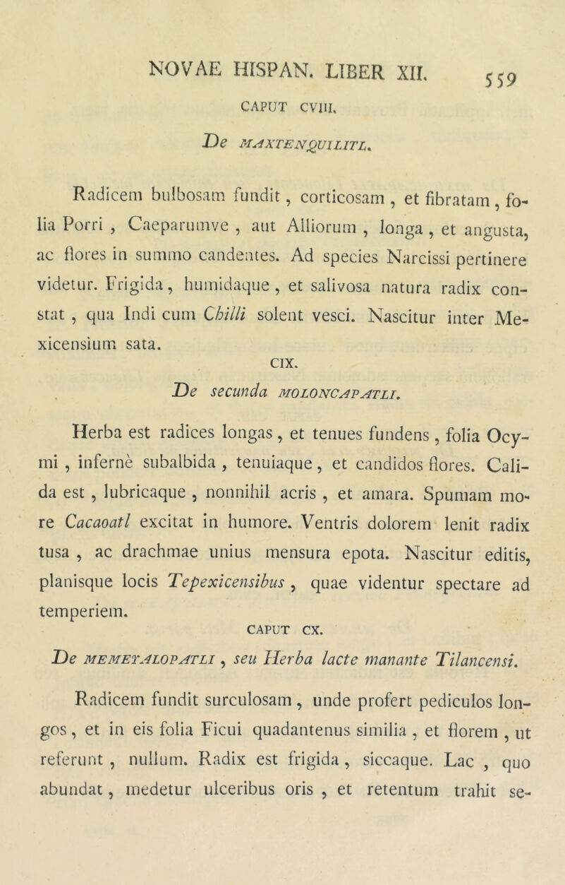 SS9 CAPUT CVllI, De M^XTENjQUILlTL. Radicem bulbosam fundit, corticosam , et fibratam , fo- lia Porri , Caeparumve , aut Alliorum , longa , et angusta, ac flores in summo candentes. Ad species Narcissi pertinere videtur. Frigida, humidaque , et salivosa natura radix con- stat , qua Indi cum Chilli solent vesci. Nascitur inter Me- xicensium sata. cix. De secunda moloncavatli. Herba est radices longas, et tenues fundens, folia Ocy- mi , inferne subalbida , tenuiaque , et candidos flores. Cali- da est , lubricaque , nonnihil acris , et amara. Spumam mo- re Cacaoatl excitat In humore. Ventris dolorem lenit radix tusa , ac drachmae unius mensura epota. Nascitur editis, planisque locis Tepexicensibus , quae videntur spectare ad temperiem. CAPUT cx. De MEMETALOPATLi, seu Herba lacte manante Tilancensi, Radicem fundit surculosam , unde profert pediculos lon- gos , et in eis folia Ficui quadantenus similia , et florem , ut referunt , nullum. Radix est frigida , siccaque. Lac , quo abundat, medetur ulceribus oris , et retentum trahit se-