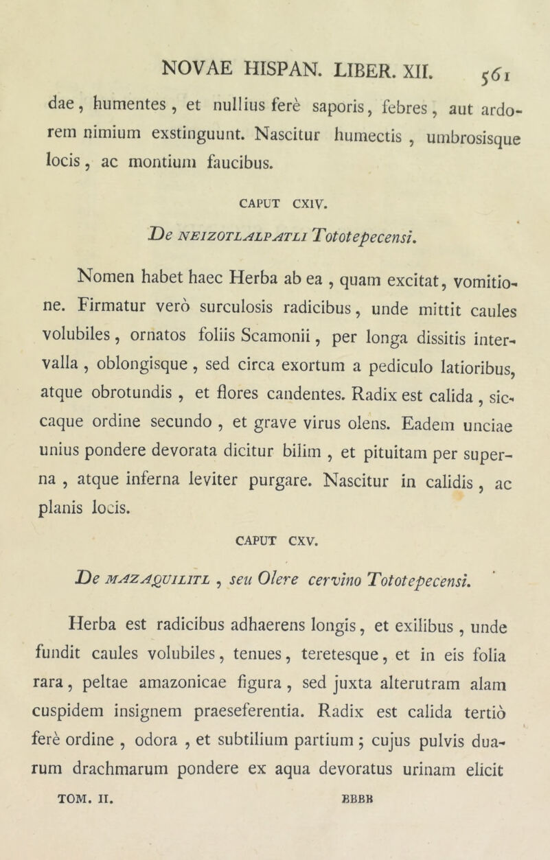 dae, hiimentes, et nullius fere saporis, febres, aut ardo- rem nimium exstinguunt. Nascitur humectis , umbrosisque locis 5 ac montium faucibus. CAPUT cxiv. T>e NEizoTL^LPATLi Tototepeceusu Nomen habet haec Herba ab ea , quam excitat, vomitio- ne. Firmatur vero surculosis radicibus, unde mittit caules volubiles, ornatos foliis Scamonii, per longa dissitis inter- valla , oblongisque , sed circa exortum a pediculo latioribus, atque obrotundis , et flores candentes. Radix est calida , sic- caque ordine secundo , et grave virus olens. Eadem unciae unius pondere devorata dicitur bilim , et pituitam per super- na , atque inferna leviter purgare. Nascitur in calidis , ac planis locis. CAPUT cxv. T)e MAZA^viLiTL , seu Olere cervino Tototepecensi. Herba est radicibus adhaerens longis, et exilibus , unde fundit caules volubiles, tenues, teretesque, et in eis folia rara, peltae amazonicae figura , sed juxta alterutram alam cuspidem insignem praeseferentia. Radix est calida tertio fere ordine , odora , et subtilium partium ; cujus pulvis dua- rum drachmarum pondere ex aqua devoratus urinam elicit