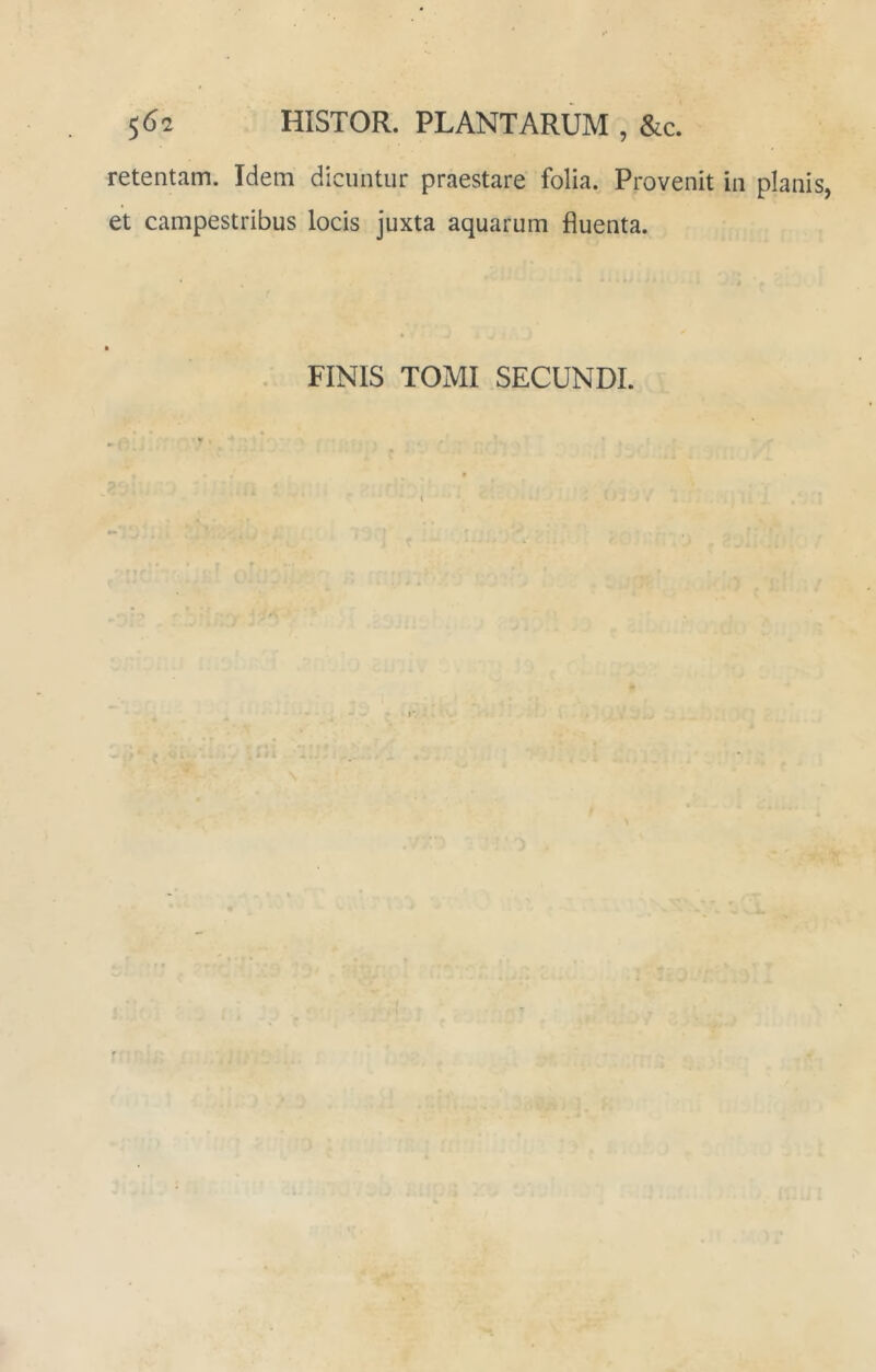 5^2 HISTOR. PLANTARUM , &c. retentam. Idem dicuntur praestare folia. Provenit in planis, et campestribus locis juxta aquarum fluenta. FINIS TOMI SECUNDI. \