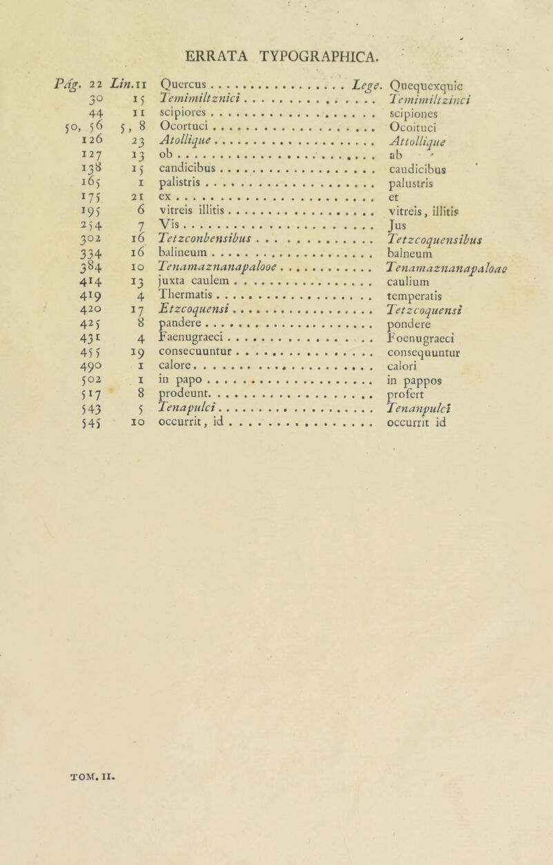 ERRATA TYPOGRAPHICA. Pd^. 21 Lin.ii Oucrcus 30 15 Temimiltznici 44 11 scipiores 50, 56 5, 8 Ocortuci 126 23 Atollique 127 23 ob 138 2) candicibus 165 I palistris 175 21 ex 19) 6 vitreis illitis 2)4 7 Vis 302 16 Tetzconbensibus 334 16 balineum 384 IO Tenamaznanapalooe 414 ^3 juxta caulem 419 4 Thermatis 420 17 Etzcoquensi 42J 8 pandere 431 4 Faenugraeci 455 19 consecuuntur ......... 490 I calore . . . 502 I in papo 517 8 prodeunt 543 5 Tenapulci 545 IO occurrit, id