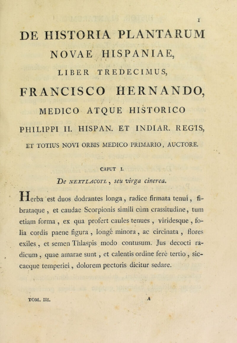 DE HISTORIA PLANTARUM NOVAE HISPANIAE, , » \ LIBER TREDECIMUS, FRANCISCO HERNANDO, MEDICO ATQUE HISTORICO PHILIPPI II. HISPAN. ET INDIAR. REGIS, ET TOTIUS NOVI ORBIS MEDICO PRIMARIO, AUCTORE. CAPUT 1. De NEXTLACOTL, seu vhgu Cinerea» Herba est duos dodrantes longa, radice firmata tenui, fi- brataque , et caudae Scorpionis simili cum crassitudine, tum etiam forma , ex qua profert caules tenues , viridesque , fo- lia cordis paene figura , longe minora, ac circinata , flores exiles, et semen Thlaspis modo contusum. Jus decocti ra- dicum , quae amarae sunt, et calentis ordine fere tertio , sic- caeque temperiei, dolorem pectoris dicitur sedare. A