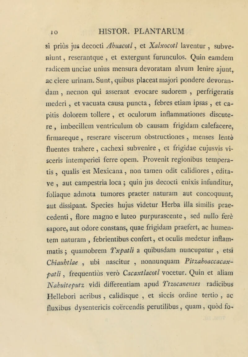 si prius jus decocti Ahuacotl, et Xalxocotl laventur , subve- niunt , reserantque , et extergunt furunculos. Quin eamdem radicem unciae unius mensura devoratam alvum lenire ajunt, ac ciere urinam. Sunt, quibus placeat majori pondere devoran- dam 5 necnon qui asserant evocare sudorem , perfrigeratis mederi, et vacuata causa puncta, febres etiam ipsas , et ca- pitis dolorem tollere , et oculorum inflammationes discute- re , imbecillem ventriculum ob causam frigidam calefacere, firmareque, reserare viscerum obstructiones, menses lente fluentes trahere, cachexi subvenire , et frigidae cujusvis vi- sceris intemperiei ferre opem. Provenit regionibus tempera- tis , qualis‘est Mexicana , non tamen odit calidiores , edita- ve , aut campestria loca ; quin jus decocti enixis infunditur, foliaque admota tumores praeter naturam aut concoquunt, aut dissipant. Species hujus videtur Herba illa similis prae- cedenti , flore magno e luteo purpurascente, sed nullo fere sapore, aut odore constans, quae frigidam praefert, ac humen- lem naturam , febrientibus confert, et oculis medetur inflam- matis ; quamobrem Txpatli a quibusdam nuncupatur , etsi Chiauhtlae , ubi nascitur , nonnunquam Pitzahoaccacax- patii, frequentius vero Cacaxtlacotl vocetur. Quin et aliam Nahuiteputz vidi differentiam apud Ttzocanenses radicibus Hellebori acribus , calidisque , et siccis ordine tertio , ac fluxibus dysentericis coercendis perutilibus, quam, quod fo-