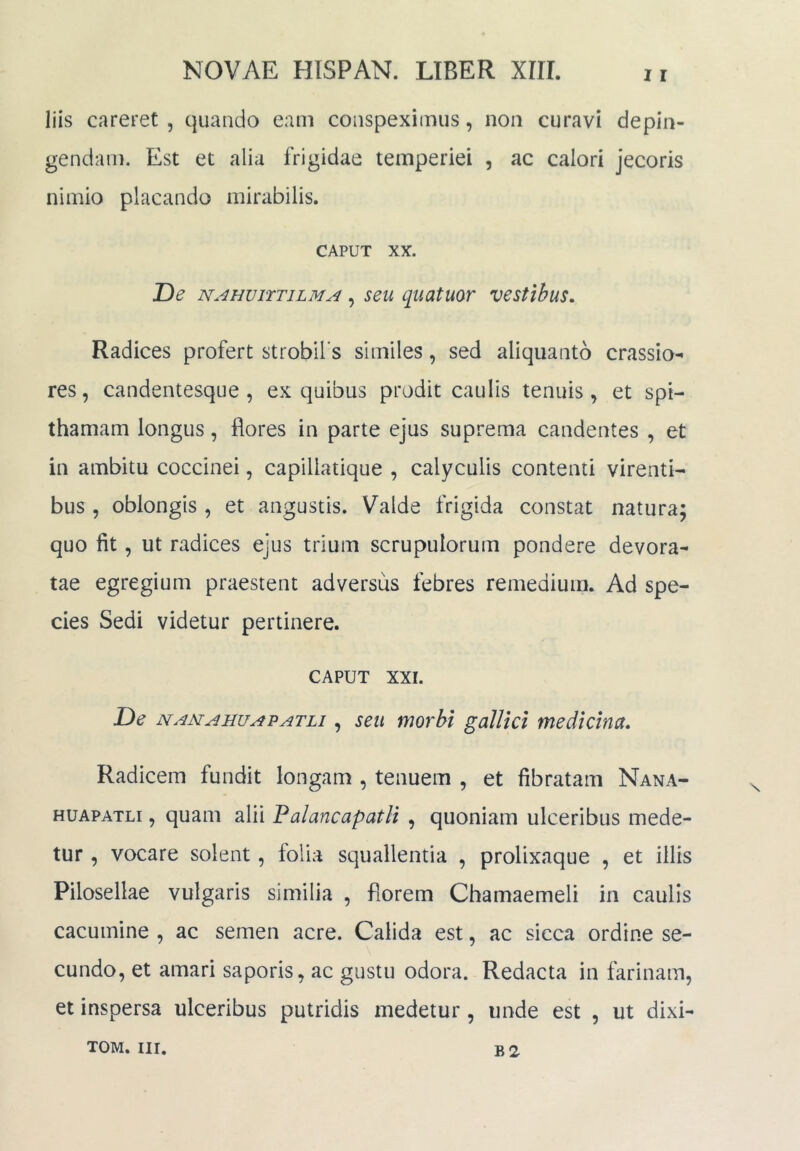 liis careret , quando eam conspeximus, non curavi depin- gendam. Est et alia frigidae temperiei , ac calori jecoris nimio placando mirabilis. CAPUT XX. De NAHViTTiLMA, seu quatuoT vestibus. Radices profert strobibs similes, sed aliquanto crassio- res, candentesque , ex quibus prodit caulis tenuis, et spi- thamam longus, flores in parte ejus suprema candentes , et in ambitu coccinei, capillatique , calyculis contenti virenti- bus , oblongis , et angustis. Valde frigida constat natura; quo fit, ut radices ejus trium scrupulorum pondere devora- tae egregium praestent adversus febres remedium. Ad spe- cies Sedi videtur pertinere. CAPUT XXI. De namauuapatli , seu morbi gallici medicina. Radicem fundit longam , tenuem , et fibratam Nana- HUAPATLi, quam alii Palancapatli , quoniam ulceribus mede- tur , vocare solent, folia squallentia , prolixaque , et illis Pilosellae vulgaris similia , florem Chamaemeli in caulis cacumine , ac semen acre. Calida est, ac sicca ordine se- cundo, et amari saporis, ac gustu odora. Redacta in farinam, et inspersa ulceribus putridis medetur, unde est , ut dixi-