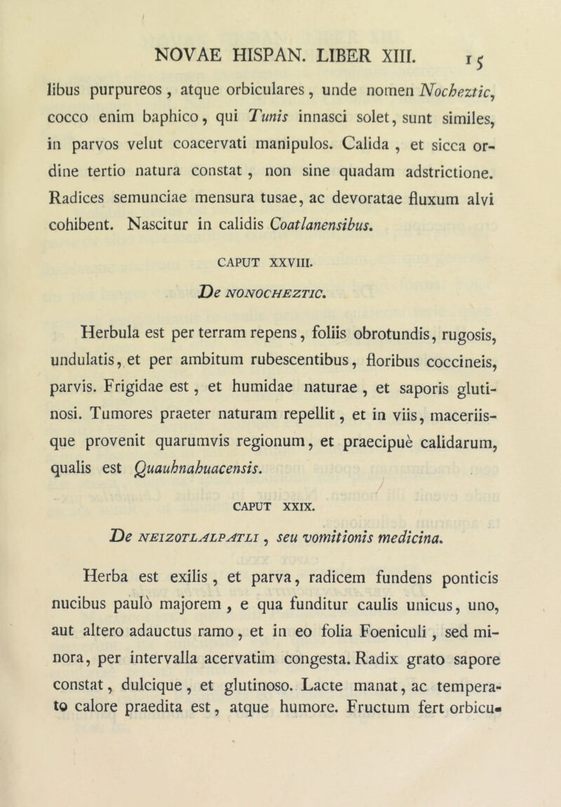 NOVAE HISPAN. LIBER XIIL 15 libus purpureos , atque orbiculares, unde nomen Nochezticj cocco enim baphico, qui Tunis innasci solet, sunt similes, in parvos velut coacervati manipulos. Calida , et sicca or- dine tertio natura constat , non sine quadam adstrictione. Radices semunciae mensura tusae, ac devoratae fluxum alvi cohibent. Nascitur in calidis Coatlanensibus, CAPUT xxviii. De NONOCHEZTIC. Herbula est per terram repens, foliis obrotundis, rugosis, undulatis, et per ambitum rubescentibus, floribus coccineis, parvis. Frigidae est, et humidae naturae , et saporis gluti- nosi. Tumores praeter naturam repellit, et in viis, maceriis- que provenit quarumvis regionum, et praecipue calidarum, qualis est Quauhnahuacensis, CAPUT XXIX. De NEizoTLALPATLi, seu vomttioms medicina. Herba est exilis , et parva, radicem fundens ponticis nucibus paulo majorem, e qua funditur caulis unicus, uno, aut altero adauctus ramo, et in eo folia Foeniculi, sed mi- nora, per intervalla acervatim congesta. Radix grato sapore constat, dulcique, et glutinoso. Lacte manat, ac tempera- to calore praedita est, atque humore. Fructum fert orbicu»