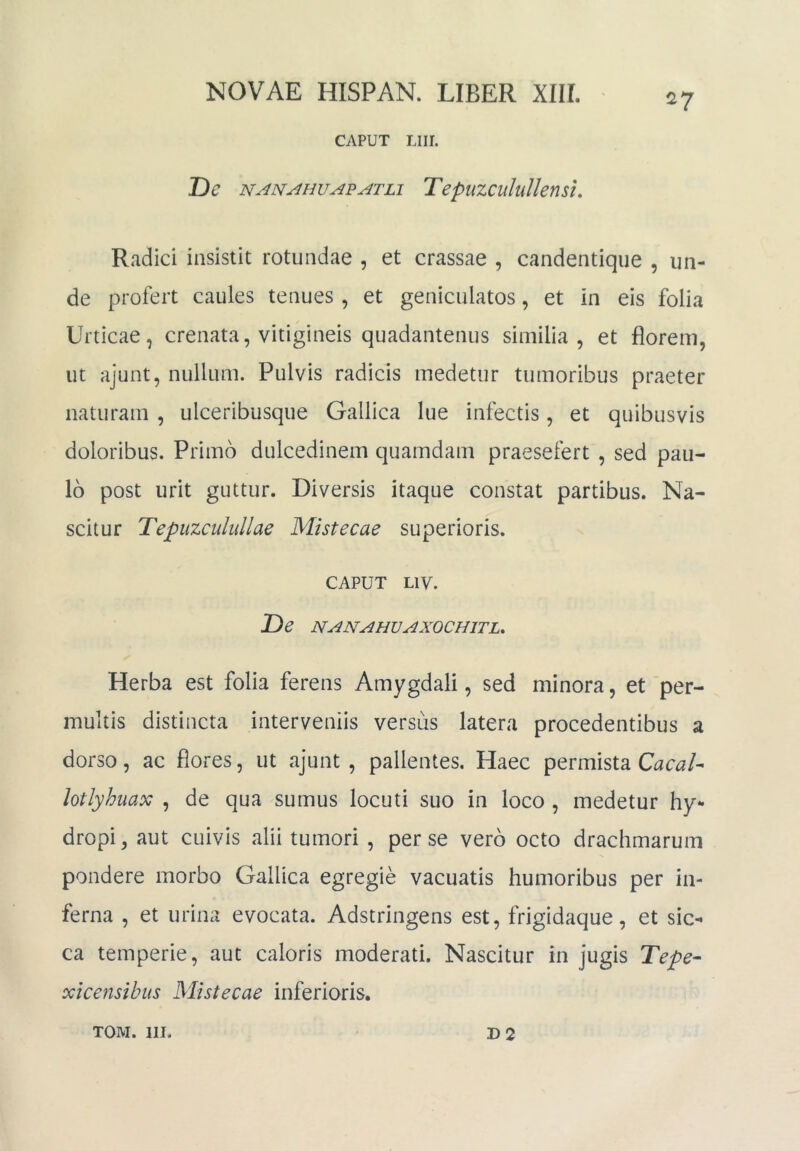 CAPUT Llir. De TepuzcuIilUensu Radici insistit rotundae , et crassae , candentiqiie , un- de profert caules tenues, et geniculatos, et in eis folia Urticae, crenata, vitigineis quadantenus similia, et florem, ut ajunt, nullum. Pulvis radicis medetur tumoribus praeter naturam , ulceribusque Gallica lue infectis, et quibusvis doloribus. Primo dulcedinem quamdam praesefert , sed pau- lo post urit guttur. Diversis itaque constat partibus. Na- scitur Tepuzcuhdlae Mistecae superioris. CAPUT LIV. De NANAHUAXOCHITL, Herba est folia ferens Amygdali, sed minora, et per- multis distincta interveniis versus latera procedentibus a dorso, ac flores, ut ajunt, pallentes. Haec permista lotlyhuax , de qua sumus locuti suo in loco , medetur hy- dropi, aut cuivis alii tumori , per se vero octo drachmarum pondere morbo Gallica egregie vacuatis humoribus per in- ferna , et urina evocata. Adstringens est, frigidaque, et sic- ca temperie, aut caloris moderati. Nascitur in jugis Tepe- xicensibiis Mistecae inferioris.