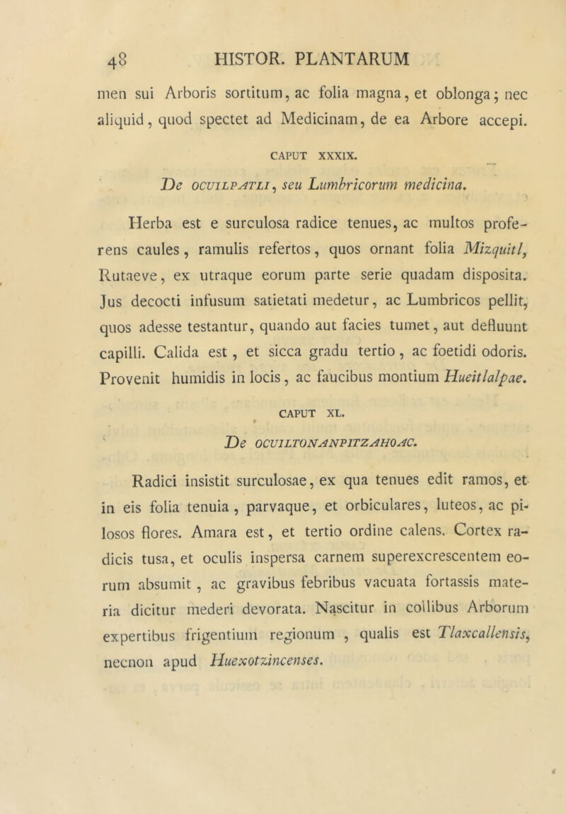 men sui Arboris sortitum, ac folia magna, et oblonga; nec aliquid, quod spectet ad Medicinam, de ea Arbore accepi. CAPUT XXXIX. T)e ocuiLFATLi ^ seu Lumbricorum medicina. Herba est e surculosa radice tenues, ac multos profe- rens caules, ramulis refertos, quos ornant folia Mizquitl, Rutaeve, ex utraque eorum parte serie quadam disposita. Jus decocti infusum satietati medetur, ac Lumbricos pellit, quos adesse testantur, quando aut facies tumet, aut defluunt capilli. Calida est, et sicca gradu tertio, ac foetidi odoris. Provenit humidis in locis, ac faucibus montium Hueitlalpae. CAPUT XL. * De OCmLTONAN'91TZAHOAC. Radici insistit surculosae, ex qua tenues edit ramos, et in eis folia tenuia, parvaque, et orbiculares, luteos, ac pi- losos flores. Amara est, et tertio ordine calens. Cortex ra- dicis tusa, et oculis inspersa carnem superexcrescentem eo- rum absumit , ac gravibus febribus vacuata fortassis mate- ria dicitur mederi devorata. Nascitur in collibus Arborum expertibus frigentium regionum , qualis est Tlaxcallensis^ necnon apud Huexotzincenses.