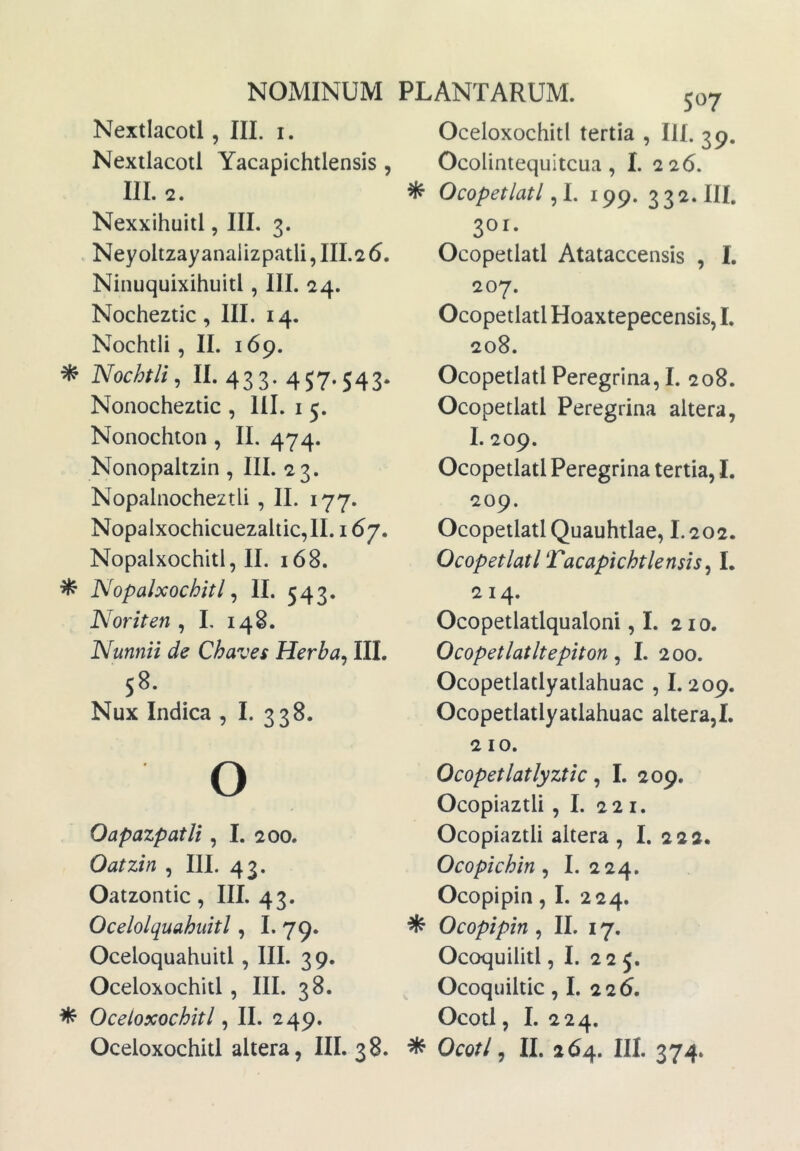 Nextlacotl, III. i. Nextlacotl Yacapichtlensis , III. 2. Nexxihuitl, III. 3. . Neyoltzayanaiizpatli, 111.26. Ninuquixihuitl, III. 24. Nocheztic, III. 14. Nochtii, II. 169. * Nochtii, 11.433.457.543. Nonocheztic , III. i 5. Nonochtoii, II, 474. Nonopaltzin , III. 23. Nopalnocheztli , II. 177. Nopalxochicuezaltic,!!. 167. Nopalxochitl, II. 168. ^ Nopalxochitl ^ II. 543. Noriten ^ L 148. Nunnii de Chaves Herba, III. 58. Nux Indica , I. 338. O OapazpatU , I. 200. Oatzin , III. 43. Oatzontic , III. 43. Ocelolquahuitl, L 79. Oceloquahuitl , III. 39. Oceloxochitl, III. 38. ^ Oceloxochitl, II. 249. Oceloxochitl altera, III. 3 8. 507 Oceloxochitl tertia , III. 39. Ocolintequitcua, I. 226. ^ Ocopetlatl, I. 199. 332. III. 301. Ocopetlatl Atataccensis , I. 207. Ocopetlatl Hoaxtepecensis, I. 208. Ocopetlatl Peregrina, I. 208. Ocopetlatl Peregrina altera, I. 209. Ocopetlatl Peregrina tertia, I. 209. Ocopetlatl Quauhtlae, I.202. Ocopetlatl Tacapichtlensis, L 214. Ocopetlatlqualoni ,1. 210. Ocopetlatltepiton, I. 200. Ocopetlatlyatlahuac , 1.209. Ocopetlatlyatlahuac altera,!. 210. Ocopetlatlyztic, I. 209. Ocopiaztli , I. 221. Ocopiaztli altera , I. 222. Ocopichin, I. 224. Ocopipin, I. 224. ^ Ocopipin , II. 17. Ocoquilitl, I. 22 J, Ocoquiltic, I. 226. Ocotl, I. 224. ^ Ocotl, II. 264. III. 374.