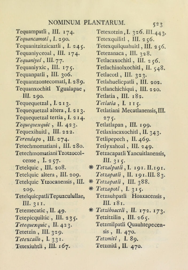 Tetexotzin,!. 326. III.443. Tequampatli, III. 174. Tequancamotl ^ I. 290. Tequanitzitzicaztli , I. 245. Tequaniyceoal, III. 174. Tequamyel, III. 77. Tequaniyxic, III. 175. Tequanpatli, III. 306. Tequantzontecomatl, L 289. Tequanxochitl Ygualapae, III. 290. Tequequetzal, I. 213. Tequequetzal altera, I. 213. Tequequetzal tertia ,1. 214. Tequequexquic ^ II. 423. Tequexihuitl, III. 222. Terendapo , III. 274. Tetechmomatiani, III. 280. Tetechmomatiani TzotzoGol- cense , L 2 57. Tetelquic , III. 208. Tetelquic altera , III. 209. Tetelquic Yizocanensis, III. 209. TetelquicpatliTepuzculullae, III. 3II. Tetemecatic, II. 49. Tetepicquiltic , III. 235. Tetequexquic, II. 4 2 3. Tetetzin, III. 329. Tetexcallo, I. 3 31. Tetexiuhtli, III. 167. Tetexquilitl , III. 2 56. Tetexquilquahuitl, III. 2 5<S. Tetezanaca, III. 328. Tetlacaxochitl, III. 2 56. Tetlachinolxochitl, II. 548. Tetlacotl, III. 323. Tetlahuelicpatli, III. 202. Tetlanchichiqui, III. 220. Tetlatia , III. 182. Tetlatia , I. 11 5. Tetlatiani Mecatlanensis, III. 275. Tetlatlapan , III. 199« Tetlaxincaxochitl, II. 343. Tetlipepech, II. 469. Tetlyxahoal, III. 249. Tetzacapatli Yancuitlanensis, III. 3 I 5. ^ Tetzalpatli 191.II.191. TetzapatU , II. 191.III. 83. ^ TetzapatU , III. 388. ^ Tetzapotl, I. 31 5. Tetzauhpatli Hoaxacensis, III. 181. ^ Tetzihoactli ^ II. 172. 173. Tetzitzilin , III. 265. Tetzmilpatli Quauhtepecen- sis , II. 470. Tetzmitl, I. 89. Tetzmitl, II. 470.