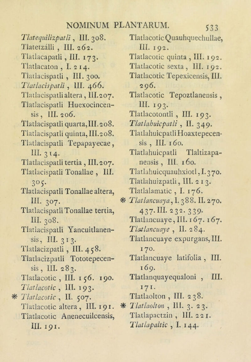 TlatequiUzpatli , III. 308. Tiatetzalli , III. 262. Tlatlacapatli , III. 173. Tlatlacaton , I. 2 14. Tlatlacispatli , III. 300. Tlatlachpatli , III. 466. I^lailacispatlialtera, III.207. Tlatlacispatli Huexocincen- sis, 111.206. Tlatlacispatli quarta,III. 208, Tlatlacispatli quinta, III.208. Tlatlacispatli Tepapayecae, III. 3x4. Tlatlacispatli tertia , III. 207. Tlatlacispatli Tonallae , III. 305* Tlatlacispatli Tonallae altera, 111. 307. Tlatlacispatli Tonallae tertia, III. 308. Tlatlacispatli Yancuitlanen- sis, III. 3 I 3. Tlatlacizpatli , III. 458. Tlatlacizpatli Tototepecen- sis, III. 283. Tlatlacotic , III. 156. 190. Tlatlacotic , HI. 193. ^ Tlatlacotic , II. 507. Tlatlacotic altera , III. 191. Tlatlacotic Anenecuilcensis, 533 Tlatlacotic Quauhquechullae, III. 192. Tlatlacotic quinta , 111. 192. Tlatlacotic sexta, 111. 192. Tlatlacotic Tepexicensis, III. 296. Tlatlacotic Tepoztlanensis, m. 193. Tlatlacotontli , III. 193. Tlatlahuicpatli , II. 349. Tlatlahuicpatli Hoaxtepecen- sis , III. 160. Tlatlahuicpatli Tlaltizapa- nensis, IlL 160. Tlatlahuicquauhxiotl, 1.3 70. Tlatlahuizpatli, lll. 2 i 3. Tlatlalamatic , I. 176. ^ Tlatlancuaya^h 388. II.270. 437. III. 232.339. Tlatlancuaye, 111.167. 167. Tlatlancuaye , II. 284. Tlatlancuaye expurgans, III. 170. Tlatlancuaye latifolia , III. 169. Tlatlanquayequaloni , III. 171, Tlatlaolton , III. 238. ^ Tlatlaolton , III. 3. 23. Tlatlapactzin , III. 221.