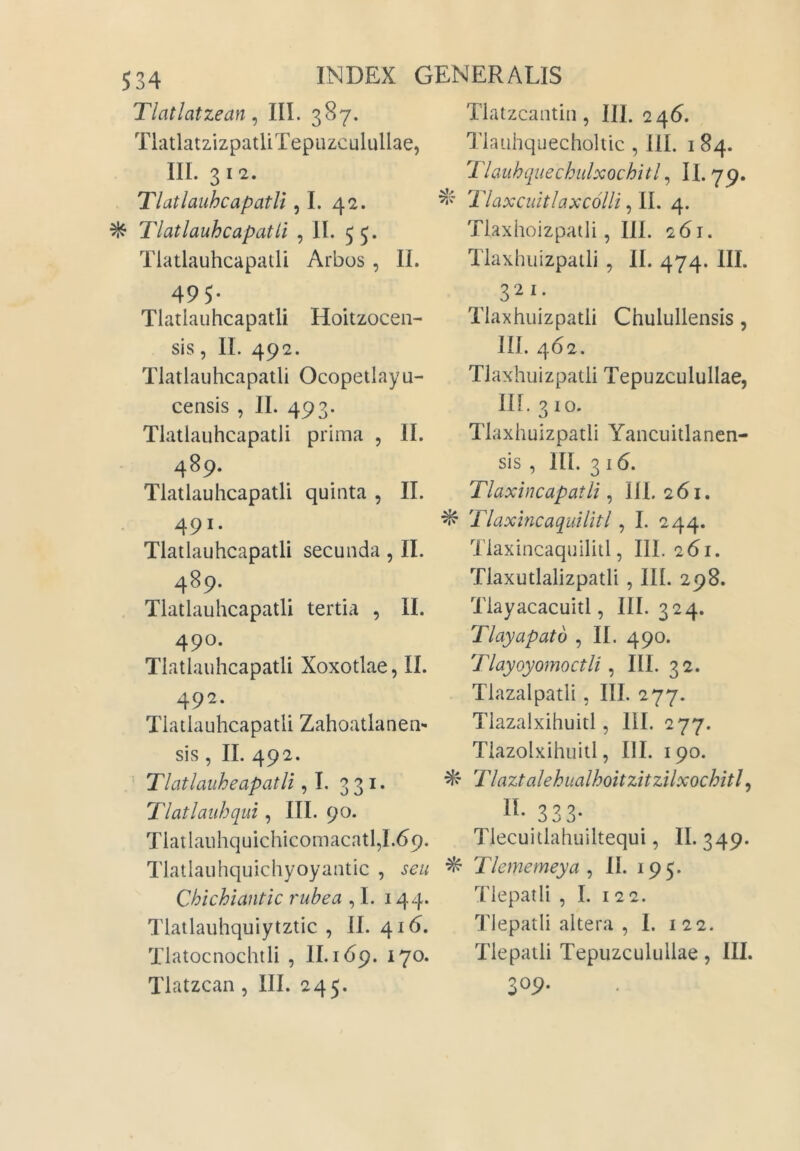 Tlatlatzean ^ III. 387. TlatlatzizpatUTepiizculullae, III. 3 12. TlatlauhcapatU ,1. 42. ^ TlatlauhcapatU , II. 55. TlatlauhcapatU Arbos, II. 495- TlatlauhcapatU Hoitzocen- sis, II. 492. TlatlauhcapatU Ocopetlayu- censis , II. 493. TlatlauhcapatU prima , II. 489. TlatlauhcapatU quinta , II. 491. TlatlauhcapatU secunda, II. 489. TlatlauhcapatU tertia , II. 490. TlatlauhcapatU Xoxotlae, II. 492. TlatlauhcapatU Zahoatlanen- sis, II. 492. Tlatlauheapatli ,1. 331. Tlatlauhqui, III. 90. Tlatlauhquichicomacatl,I.69. Tlatlauhquichyoyantic , seu Chichiantic rubea , I. 144. Tlatlauhquiytztic , 11. 416. Tlatocnochili , II. 169. 170. Tlatzcan, III. 245. Tlatzcantin, III. 246. Tlauhquecholtic , III. i 84. Tlauhquechulxochitl^ II. 79. Tlaxcuitlaxcolli ^ IL 4. Tlaxhoizpatli, III. 261. Tlaxhuizpatli , II. 474. III. 321. Tlaxhuizpatli Chulullensis, III. 462. Tlaxhuizpatli Tepuzculullae, III. 310. Tlaxhuizpatli Yancuitlanen- sis , III. 3 16. Tlaxincapatli, 111. 261. ^ Tlaxmcaquilitl, I. 244. Tlaxincaquilitl, III. 261. Tlaxutlalizpatli , III. 298. Tlayacacuitl, III. 324. Tlayapato , II. 490. Tlayoyomoctli ^ III. 32. Tlazalpatli, III. 277. Tiazalxihuitl, III. 277. Tiazolxihuitl, III. 190. ^ Tlaztalehiialhoitzitzilxochitl^ 333- Tlecuitlahuiltequi, II. 349. ^ Tlememeya ^ II. 195. Tlepatli , I. 122. Tlepatli altera , 1. 122. Tlepatli Tepuzculullae, III. 309.