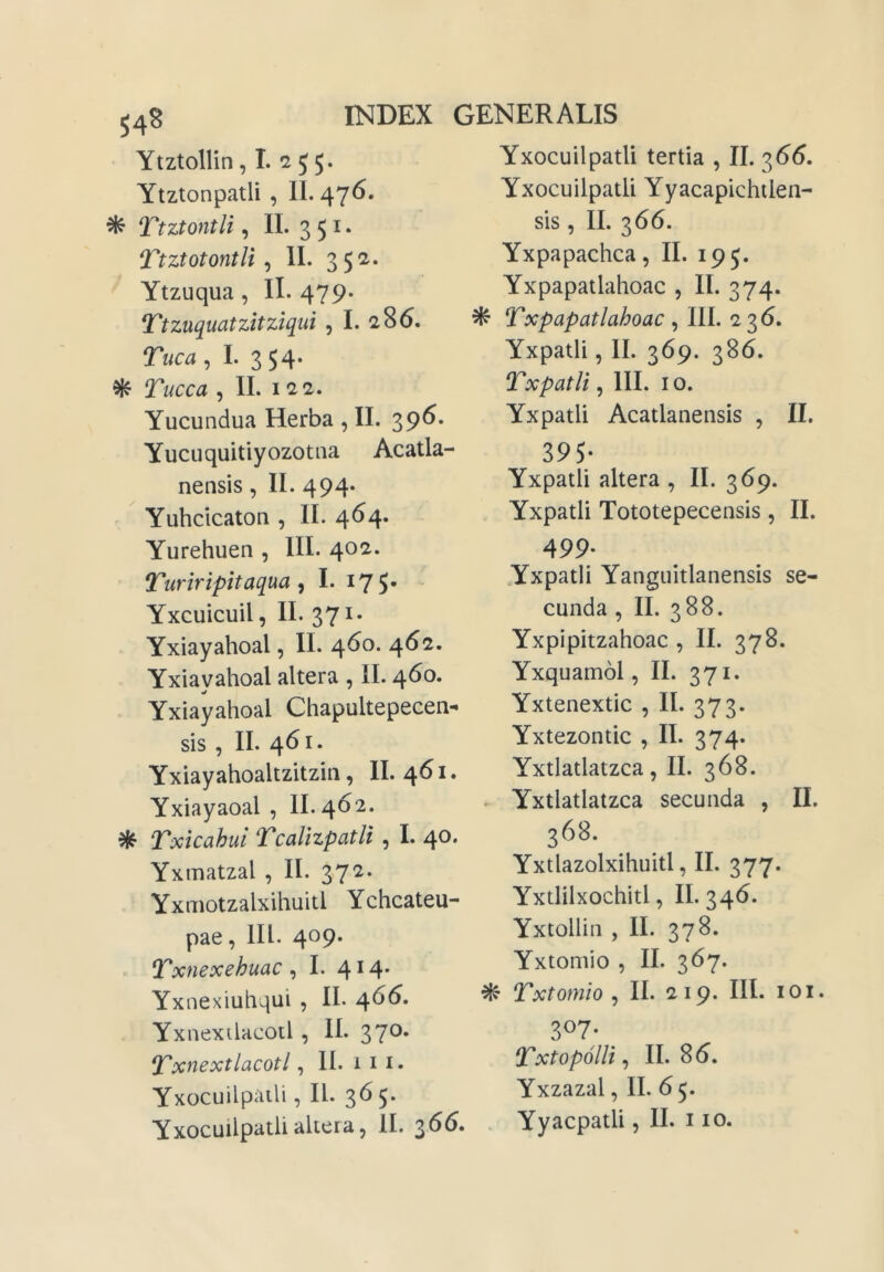 Ytztollin, 1. 2 5 5. Ytztonpatli , II. 476. ^ Ttztontli, II. 3 5 I. Ttztotontli ^ II. 3 5^* Ytzuqua, II. 479* Ttzuquatzitziqui , I. 286. Tuca , I. 354. ^ Tucca , II. 122. Yucundua Herba , II. 39^* Yucuquitiyozotna Acatla- nensis, II. 494. Yuhcicaton , II. 464. Yurehuen , III. 402. Turiripitaqua ^ I. I7S- Yxcuicuil, II. 371. Yxiayahoal, II. 460. 462. Yxiayahoal altera , II. 460. Yxiayahoal Chapultepecen- sis , II. 461. Yxiayahoaltzitzin, II. 461. Yxiayaoal , II. 462. ^ Txicahul Tcalizpatli, I. 40. Yxmatzal , II. 372. Yxmotzalxihuitl Ychcateu- pae, III. 409. Txnexehuac ^ I. 414* Yxnexiuhqui , II. 4^(5. Yxnexilacotl , II. 370. ^xnextlacotl, II. 1 i i. Yxocuilpaili, II. 365. Yxocuilpatli altera5 II. 366. Yxocuilpatli tertia , II. 3<5(5. YxocuilpatU Yyacapichilen- sis, II. 366. Yxpapachca, II. 195. Yxpapatlahoac , II. 374. ^ Txpapatlahoac , III. 236. Yxpatli, II. 369. 386. Txpatii, III. I o. Yxpatli Acatlanensis , II. 395- Yxpatli altera , II. 369. Yxpatli Tototepecensis, II. 499- Yxpatli Yanguitlanensis se- cunda , II. 388. Yxpipitzahoac , II. 378. Yxquamol, II. 371- Yxtenextic , II. 373. Yxtezontic , II. 374. Yxtlatlatzca, II. 368. Yxtlatlatzca secunda , II. 368. Yxtlazolxihuitl, II. 377. Yxtlilxochitl, II. 346. Yxtollin , II. 378. Yxtomio , II. 367. ^ Txtomio ^ II. 219. III. loi. 3«7- TxtopolU^ 11.86^. Yxzazal, II. 6 5. . Yyacpatli, II. I IO.