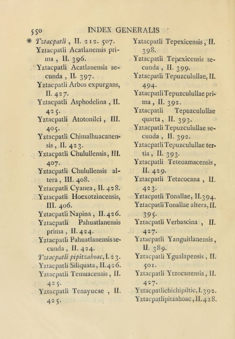 55^ ^ Tzt ac patii ^ II. 212. 507. Yztacpatli Acatlanensis pri- ma , II. 396. Yztacpatli Acatlanensis se- cunda , II. 397. Yztacpatli Arbos expurgans, II. 427. Yztacpatli Asphodelina , II. 425. Yztacpatli Atotonilci, III. 405. Yztacpatli Chimalhuacanen- sis, II. 423. Yztacpatli Chulullensis, IIL 407. Yztacpatli Chulullensis al- tera , III. 408. Yztacpatli Cyanea, II. 428. .Yztacpatli Hoexotzincensis, III. 406. Yztacpatli Napina , II. 426. Yztacpatli Pahuatlanensis prima , II. 424. Yztacpatli Pahuatlanensis se-' eunda , II. 424. Tztacpatli pipitzahoac^ I* 3* Yztacpatli Siliquata, 11.426. Yztacpatli Temuacensis, II. 425. Yztacpatli Tenayucae , II. 425. Yztacpatli Tepexicensis, II. 398. Yztacpatli Tepexicensis se- cunda , II. 399. Yztacpatli Tepuzculullae, II. 494. YztacpatliTepuzculullae pri- ma , II. 392. Yztacpatli Tepuzculullae quarta, II. 393. Yztacpatli Tepuzculullae se- cunda , II. 392. YztacpatliTepuzculullae ter- ‘ia, II. 393. Yztacpatli Teteoamacensis, II. 429. Yztacpatli Tetzcocana , II. 423- Yztacpatli Tonallae, II.394. YztacpatliTonallae altera, II. 39S- Yztacpatli Verbascina , II, 427. Yztacpatli Yanguitlanensis, II. 389. Yztacpatli Ygualapensis, II. 501. Yztacpatli Ytzocanensis, II. 4^7- Yztacpatlichichipiltic,1.392.