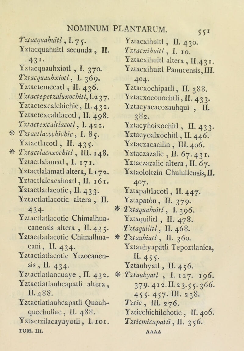 TzSacquahuitl, I. 7 5. Yztacquahuitl secunda , II. 431- Yztacquauhxiotl , I. 370. Tztacquaiihxiotl ^ I. 369. Yztactemecatl , II. 436. Tztactepetzaluxochitl^ 37» Yziactexcalchichic, II. 432. Yztactexcaltlacoil, II. 498. Tztactexcaltlacotl ^ I. 422. Tztactlacochichic ^ I. 85. Yztactlacoti, II. 435. Tztactlacoxochitl ^ III. 148. Yztactlalamatl, I. 171. Yztactlalamatl altera, 1.172. Yztactialcacahoatl, II. 161. Yziactlatlacotic, II. 433. Yztactlatlacotic altera , II. 434- Yztactlatlacotic Chitnalhua- canensis altera , II. 435. Yztactlatlacotic Chiinalhua- cani, 11.434. Yztactlatlacotic Ytzocanen- sis , II. 434. Yztactiatlancuaye , II. 432. Yztactlatlauhcapatli altera, 11.488. Yztactlatlauhcapatli Quauh- quechullae, II. 488. Yztactzilacayayotli 5 I. loi. TOM. III. SSI Yztacxihuitl , II. 430. Tztacxihuitl, I. 10. Yztacxihuitl altera, II.431. Yztacxihuitl Panucensis,!!!. 404. Yztacxochipatii, II. 388. Yztacxoconochtli, II. 433. Yztacyacacozauhqui , II. 382. Yztacyhoixochitl , II. 433. Yztacyoalxochitl, II. 446. Yztaczacacilin , III. 406. Yztaczazalic , II. 67. 43 i. Yztaczazalic altera , II. 67. Yztaololtzin Chulullensis,!!. 407. Yztapaltlacotl, II. 447. Yztapaton, II. 379. ^ Tztaquahuitl ^ I. 395. Yztaquilitl , II. 478. Tztaquilitl ^ II. 468. ^ Tztauhiatl ^ II. 360. Yztauhyapatli Tepoztlanica, 45 5* Yztaiihyatl, II. 456. Tztauhyatl , I. 127. 196. 379.412.11.23.55.36(5. 455. 457. III. 238. Tztk , III. 276. Yzticchichilchotic, II. 406. Tzticmicapatli 356. AAAA