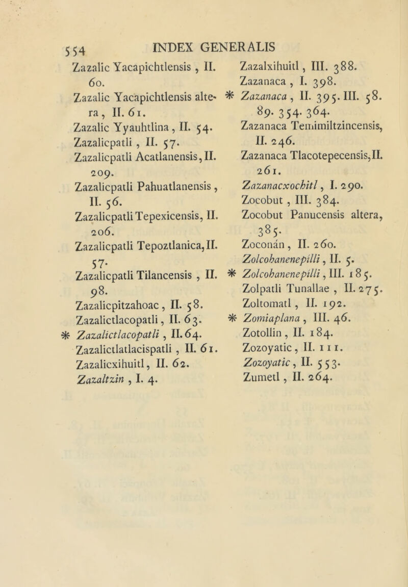 Zazalic Yacapichtlensis, II. 6o. Zazalic Yacapichtlensis alte- ra, II. 6i. Zazalic Yyauhtlina, II. 54. Zazalicpatli , IL 57. Zazalicpatli Acatlanensis,II. 209. Zazalicpatli Pahuatlanensis, II. 56. Zazalicpatli Tepexicensis, II. 206. Zazalicpatli Tepoztlanica,!!. 57- Zazalicpatli Tilancensis , II. 98. Zazalicpitzahoac, IL 58. Zazalictlacopatli, IL 63. ^ Zazalictlacopatli ^ IL64. Zazalictlatlacispatli , IL 61. Zazalicxihuitl, II. 62. Zazalxihuitl, III. 388. Zazanaca , I. 398. ^ Zazanaca^ IL 395. III. 58. ^9-354-364- Zazanaca Teinimiltzincensis, IL 246. Zazanaca Tlacotepecensis,!!. 261. Zazanacxochitl, 1. 290. Zocobut 5 III. 384. Zocobut Panucensis altera, 385- Zoconan, IL 260. Zolcohanenepilli, IL J. ^ Zolcohanenepilli, III. 185. Zolpatli Tunallae , 11. 275. Zoltomatl, IL 192. ^ Zomiaplana , III. 46. Zotollin, IL 184. Zozoyatic, 11. 111. Zozoyatic ^ IL 553.