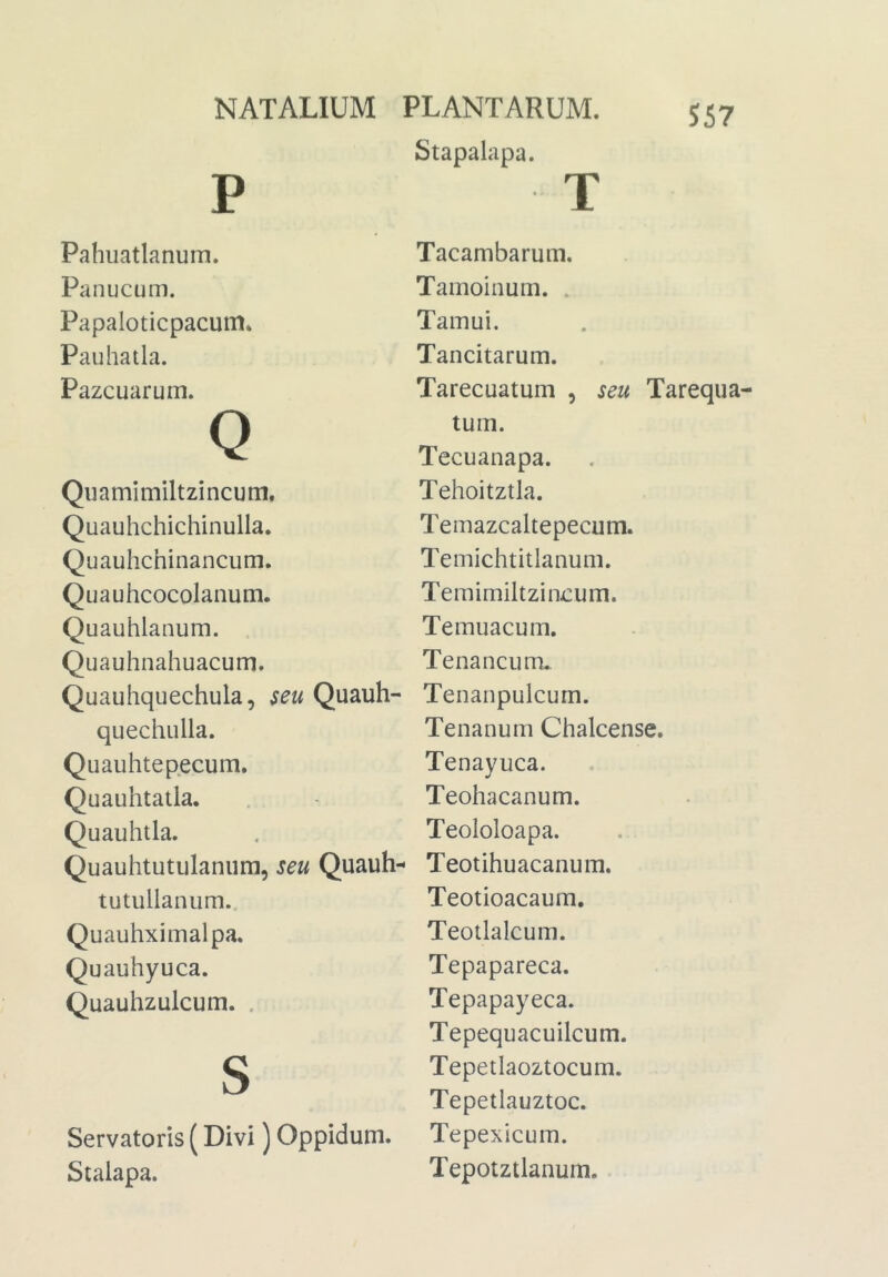 Stapalapa. 557 P Pahuatlanum. Panucum. Papaloticpacum* Paiihatla. Pazcuarum. Q Quamimiltzincum. Quauhchichinulla. Quauhchinancum. Quauhcocolaiium. Quauhlanum. Quauhnahuacum. Quauhquechula, seu Quauh- quechulla. Quauhtepecum. Quauhtalla. Quauhtla. Quauhtutulaniim, seu Quauh- tutullanum.. Quauhximalpa. Quauhyuca. Quauhzulcum. . S Servatoris (Divi) Oppidum. Stalapa. T Tacambarum, Tamoinum. . Tamui. Tancitarum. Tarecuatum , seu Tarequa tum. Tecuanapa. Tehoitztla. Temazcaltepecum. Temichtitlanum. Temimiltzin-cum. Temuacum. Tenancum. Tenanpulcum. Tenanum Chalcense. Tenayuca. Teohacanum. Teololoapa. Teotihuacanum, Teotioacaum. Teotlalcum. Tepapareca. Tepapayeca. Tepequacuilcum. Tepetlaoztocum. Tepetiauztoc. Tepexicum. Tepotztlanum.