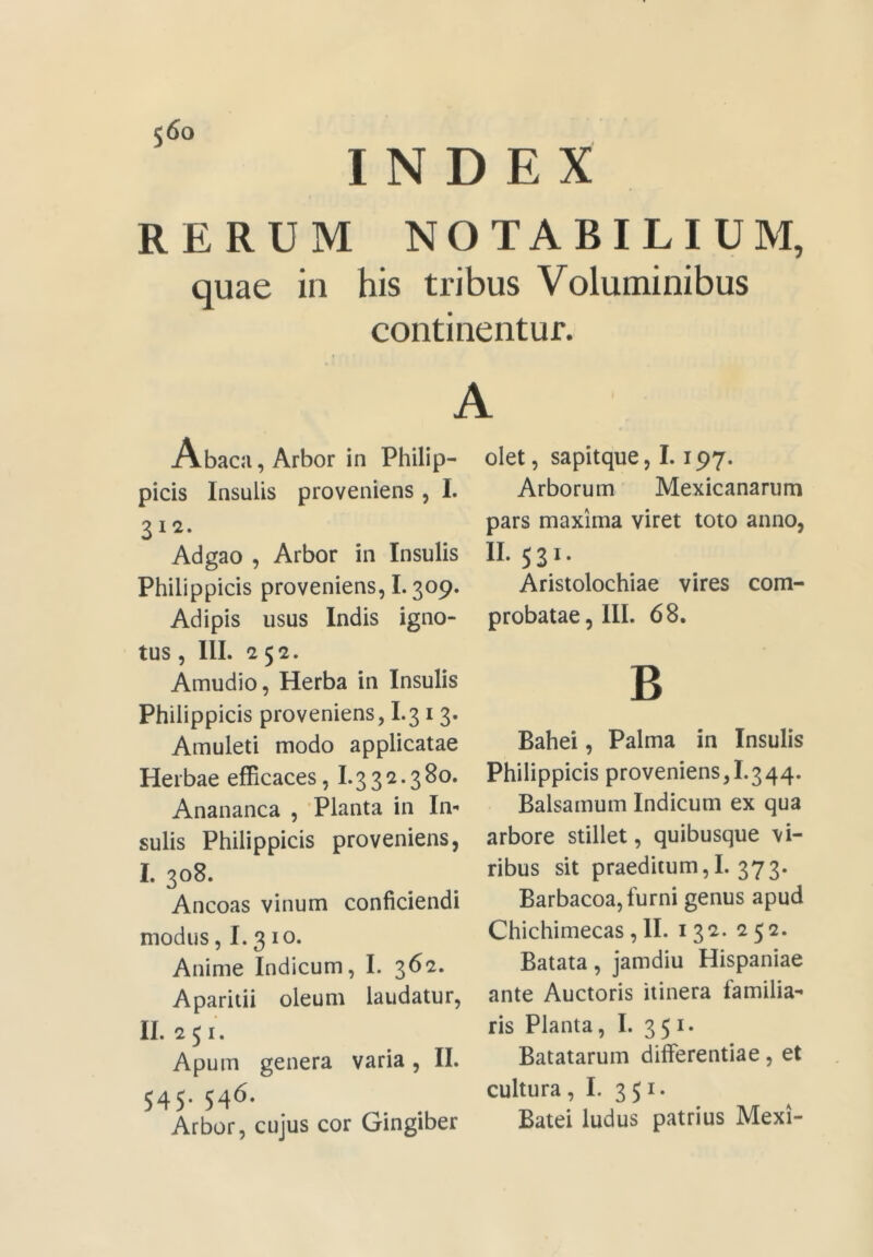 INDEX RERUM NOTABILIUM, quae in his tribus Voluminibus continentur. A Abaca, Arbor in Philip- picis Insulis proveniens , L 312. Adgao , Arbor in Insulis Philippicis proveniens, L 309. Adipis usus Indis igno- tus , III. 252. Amudio, Herba in Insulis Philippicis proveniens, I.31 3. Amuleti modo applicatae Herbae efficaces, 1*332.380. Anananca , 'Planta in In- sulis Philippicis proveniens, I. 308. Ancoas vinum conficiendi modus, 1.3 IO* Anime Indicum, I. 362. Aparitii oleum laudatur, II. 251. Apum genera varia, II. 545.546. Arbor, cujus cor Gingiber olet, sapitque, 1.197. Arborum Mexicanarum pars maxima viret toto anno, II. 531. Aristolochiae vires com- probatae, III. 68. B Bahei, Palma in Insulis Philippicis proveniens,I.344. Balsamum Indicum ex qua arbore stillet, quibusque vi- ribus sit praeditum,I. 373. Barbacoa, furni genus apud Chichimecas ,11. 132. 252. Batata, jamdiu Hispaniae ante Auctoris itinera familia*' ris Planta, I. 3 5 Batatarum differentiae, et cultura, L 351. Batei ludus patrius Mexi-