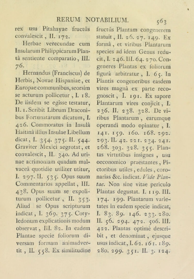 rex usu Pitahayae fructus convalescit, II. 172. Herbae verecundae cum Insularum Philippicarum Plan- ta sentiente comparatio, 111. 76. Hernandus (Franciscus) de Herbis, Novae Hispaniae, ec Europae communibus, seorsim se acturum pollicetur ,1. 18. De iisdem se egisse testatur, II. I. Scribit Librum Draconi- bus Fortunatarum dicatum, L 426. Commoratus in Insula Haitina illius Insulae Libellum dicat, I. 354. 375. II. 544. Graviter Mexici aegrotat, et convalescit, 11. 340. Ad uri- nae acrimoniam quadam mal- vacea quotidie utiliter utitur, I. ‘297.11. 535. Opus suum Commentarios appellat, III. 438. Opus suum se expoli- turum pollicetur, II. 353. Aliud se Opus scripturum indicat, 1. 369. 375. Coty- ledonum explicationis modum observat, III. 82. In eadem Plantae specie foliorum di- versam formam animadver- 5<>3 fructus Plantam congenerem statuit , II. 26. 27. 149. Ex forma, et viribus Plantarum species ad idem Genus redu- cit,!. 246.111. 64. 270. Con- generes Plantas ex foliorum ligura arbitratur, I. 65. In Plantis congeneribus easdem vires magna ex parte reco- gnoscit, L 191. Ex sapore Plantarum vires conjicit, L 236. II. 238. 328. De vi- ribus Plantarum , earumque operandi modo opinatur , I. 141. I 59. 160. 168. 292. 293. IL 42. 221. 234. 241. 268. 303. 328. 355. Plan- tas virtutibus insignes , usu oeconomico praestantes, Pi- ctoribus utiles , edules , coro- narias &c. indicat, l^ide Plan- tae, Non sine vitae periculo Plantas degustat. I. 119. IlL 174. 199. Plantarum varie- tates in eadem specie indicat, I. 83. 89. 146. 233.280. II. 56. 294. 472. 506. 111. 422. Plantas optime descri- bit , et denominat , ejusque usus indicat, I. 62. 161. i 89.