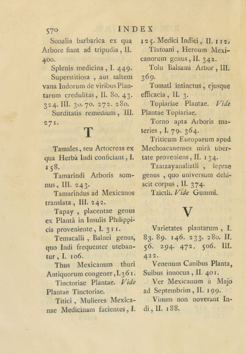 Soiialia barbarica ex qua Arbore fiant ad tripudia, II. 400. Splenis, medicina , I. 449. Superstitiosa , aut saltem vana Indorum de viribus Piam tarum credulitas, II. 80. 43. 324. III. 3'J-70. 272. 280. Surditatis remedium, III. 271. T Tamales, seu Artocreas ex qua Herba Indi conficiant, I. 158. Tamarindi Arboris som- nus, III. 243. Tamarindus ad Mexicanos translata , III. 242. Tapay , placentae genus ex Planta in Insulis Philippi- cis proveniente, I. 3^ Temacalli , Balnei genus, quo Indi frequenter uteban- tur , I. 106. Thus Mexicanum thuri Antiquorum congener,I.36i. Tinctoriae Plantae. Vide Plantae Tinctoriae. Titici , Mulieres Mexica- nae Medicinam facientes, I. 125. Medici Indici, II. 112# Tlatoani , Heroum Mexi- canorum genus, II. 342. Tolu Balsami Arbor , III. 369- Tornati intinctus, ejusque efficacia, II. 3. Topiariae Plantae. Vide Plantae Topiariae. Torno apta Arboris ma- teries , I. 79. 364. Triticum Europaeum apud Mechoacanenses mira uber- tate proveniens, II. 134. Tzatzayanalizili , leprae genus , quo universum dehi- scit corpus , II. 374. Tzictli. Vide Gummi. V Varietates plantarum , I. 83. 89. 146. 233. 280. II. 56. 294. 472. 506. III. 422. Venenum Canibus Planta, Suibus innocua, II. 401. Ver Mexicanum a Majo ad Septembrim, II. 199. Vinum non noverant In- di, II. 188.