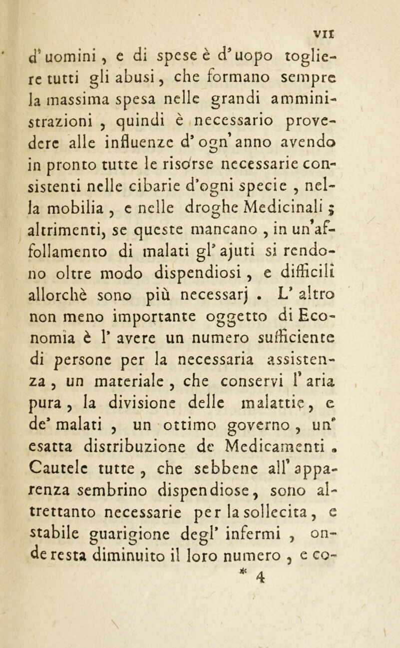 tT uomini, c di spese è d’uopo toglie- re tutti gli abusi, che formano sempre la massima spesa nelle grandi ammini- strazioni , quindi è necessario prove- dere alle influenze d’ogn’anno avendo in pronto tutte le risorse necessarie con- sistenti nelle cibarie d’ogni specie , nel- la mobilia , e nelle droghe Medicinali ; altrimenti, se queste mancano , in un’af- follamento di malati gl’ajuti si rendo- no oltre modo dispendiosi, e diffìcili allorché sono più necessarj . L’ altro non meno importante oggetto di Eco- nomia è 1’ avere un numero sufficiente di persone per la necessaria assisten- za , un materiale , che conservi f aria pura, la divisione delle malattie, e de’ malati , un ottimo governo , un” esatta distribuzione de Medicamenti * Cautele tutte, che sebbene all’appa- renza sembrino dispendiose, sono al- trettanto necessarie per la sollecita, e stabile guarigione degl’ infermi , on- de resta diminuito il loro numero , e co- A 4