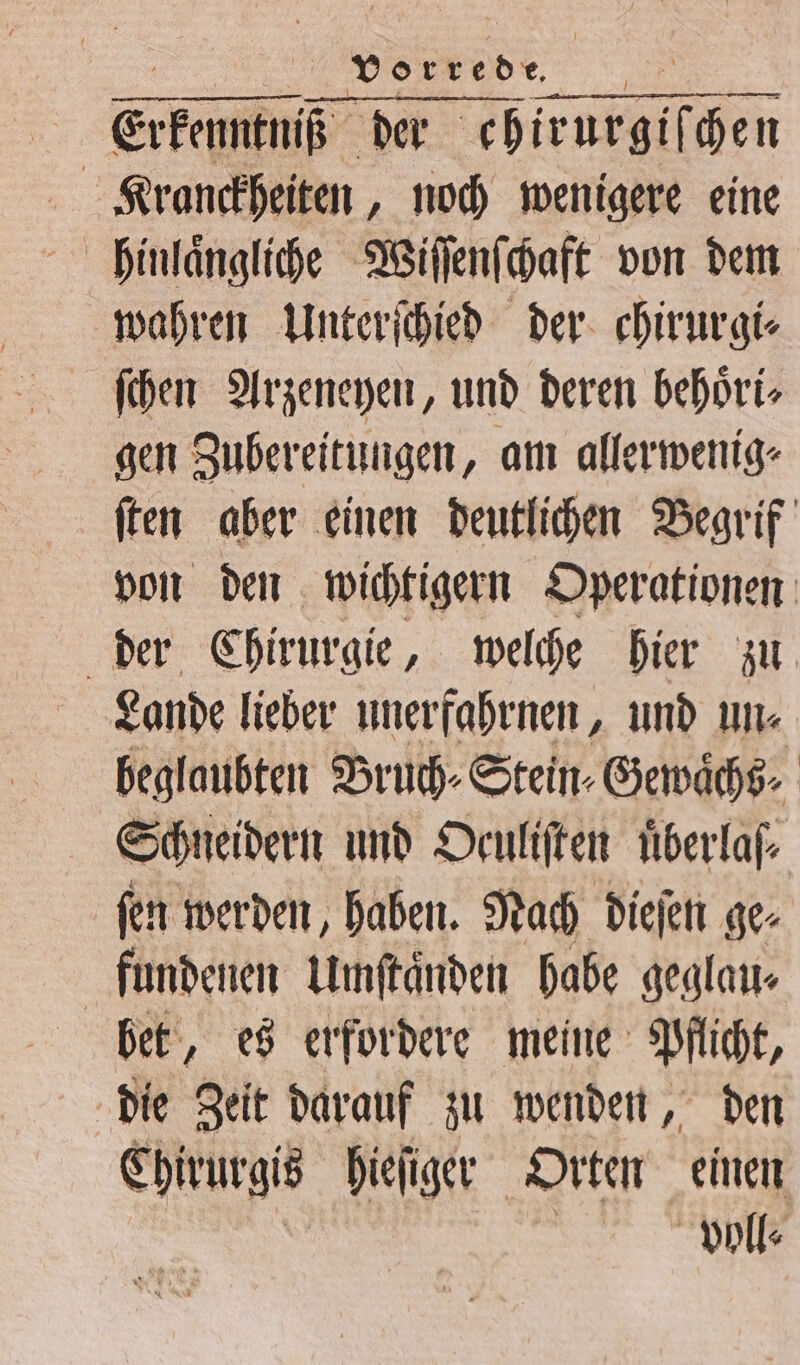 „ VOERED, | Erkennt der chirurgiſchen Kranckheiten, noch wenigere eine hinlaͤngliche Wiſſenſchaft von dem wahren Unterſchied der chirurgi⸗ gen Zubereitungen, am allerwenig⸗ ſten aber einen deutlichen Begrif von den wichtigern Operationen der Chirurgie, welche hier zu Lande lieber unerfahrnen, und un⸗ beglaubten Bruch⸗Stein⸗Gewaͤchs⸗ Schneidern und Deuliften uͤberlas⸗ ſen werden, haben. Nach dieſen ge⸗ fundenen Umftänden habe geglau⸗ bet, es erfordere meine Pflicht, die Zeit darauf zu wenden, den Chirurgis hieſiger Orten einen voll⸗