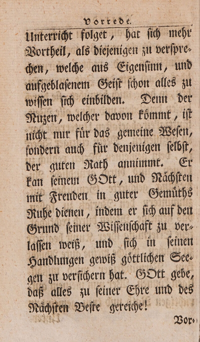 bis 15 Vortheil, als diejenigen zu verſpre⸗ i 35 welche aus Eigenſinn, und aufgeblaſenem Geiſt ſchon alles zu wiſſen ſich einbilden. Denn der Nuzen, welcher davon kömmt, iſt nicht nur fuͤr das gemeine Weſen, ſondern auch für denjenigen ſelbſt, kan ſeinem Gott, und Nächten mit Freuden in guter Gemuͤths Ruhe dienen, indem er ſich auf den laſſen weiß, und ſich in ſeinen gen zu verſichern hat. GOtt gebe, daß alles zu ſeiner Ehre und des Nächten Beſte gereiche! |