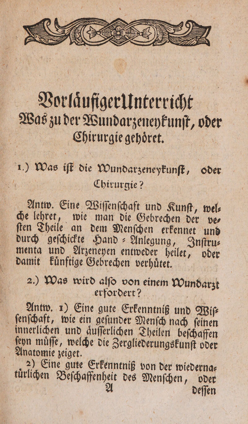 Vorlaͤufiger Unterricht Was zu der Wundarzeneykunſt, oder Chirurgie gehoͤret. 1) Was iſt die Wundarzeneykunſt, oder . Chirurgie? Antw. Eine Wiſſenſchaft und Kunſt, wel⸗ che lehret, wie man die Gebrechen der ve⸗ ſten Theile an dem Menſchen erkennet und durch geſchickte Hand &gt; Anlegung, Inſtru⸗ menta und Arzeneyen entweder heilet, oder * damit kuͤnftige Gebrechen verhuͤtet. 2.) Was wird alfo von einem Wundarzt erfordert? ur Antw. 1) Eine gute Erkenntniß und Wiſ⸗ ſenſchaft, wie ein geſunder Menſch nach ſeinen innerlichen und aͤuſſerlichen Theilen beſchaffen Leyn muͤſſe, welche die Zergliederungskunſt oder natomie zeiget. 2) Eine gute Erkenntniß von der wiederna⸗ luͤrlichen Beſchaffenheit des Menſchen, oder / A deſſen
