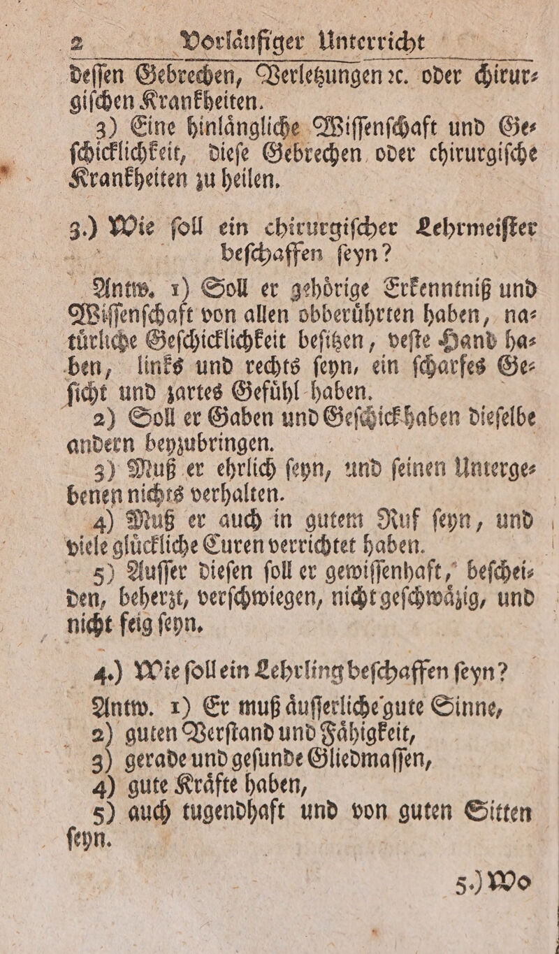 u Vorlaufiger Unterricht ä deſſen en Verletzungen ꝛc. oder chirur⸗ giſchen Krankheiten. ſchicklichkeit, dieſe Gebrechen oder chirurgiſche | Krankheiten zu heilen. 30 Wie ſoll ein higher Lehrmeiſter beſchaffen ſeyn? Wiſſenſchaft von allen obberuͤhrten haben, na⸗ tuͤrliche Geſchicklichkeit beſitzen, veſte Hand ha⸗ ben, links und rechts ſeyn, ein ſcharfes Ge⸗ ſicht und zartes Gefuͤhl haben. andern beyzubringen. 3) Muß er ehrlich ſeyn, und ſeinen Unterge⸗ benen nichts verhalten. 4) Muß er auch in gutem Ruf ſeyn, und viele ‚glückliche Euren verrichtet haben. nicht feig ſeyn. 4.) Wie ſoll ein Lehrling beſchaffen ſeyn? Antw. 1) Er muß aͤuſſerliche gute Sinne, g 3 guten Verſtand und Faͤhigkeit, CR RD oma en, 4) gute Kräfte haben, 905 5) auch tugendhaft und von et Sitten ſeyn. 5. Wo