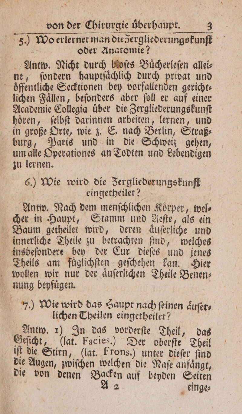 8 von der Chirurgie überhaupt. 3 5.) Wo erlernet man dieergliederungskunſt 5 oder Anatomie? i Antw. Nicht durch bloſes Buͤcherleſen allei⸗ ne, ſondern hauptſaͤchlich durch privat und oͤffentliche Secktionen bey vorfallenden gericht lichen Faͤllen, beſonders aber ſoll er auf einer Academie Collegia uͤber die Zergliederungskunſt hoͤren, ſelbſt darinnen arbeiten, lernen, und in große Orte, wie z. E. nach Berlin, Straß⸗ burg, Paris und in die Schweiz gehen, um alle Operationes an Todten und Lebendigen zu lernen. 6.) Wie wird die Jergliederungskunſt 1 eingetheilee? Antw. Nach dem menſchlichen Körper, wel⸗ cher in Haupt, Stamm und Aeſte, als ein Baum getheilet wird, deren aͤuſerliche und innerliche Theile zu betrachten ſind, welches insbeſondere bey der Eur dieſes und jenes Theils am fuͤglichſten geſchehen kan. Hier wollen wir nur der aͤuſerlichen Theile Benen⸗ nung beyfuͤgen. 1 | 7.) Wie wird das Haupt nach feinen aͤuſer⸗ | lichen Theilen eingetheilet? Antw. 1) In das vorderſte Theil, das Geſicht, (lat. Facies.) Der eite Theil iſt die Stirn, (lat. Frons,) unter dieſer find die Augen, zwiſchen welchen die Naſe anfaͤngt, die von denen Backen auf beyden Seiten