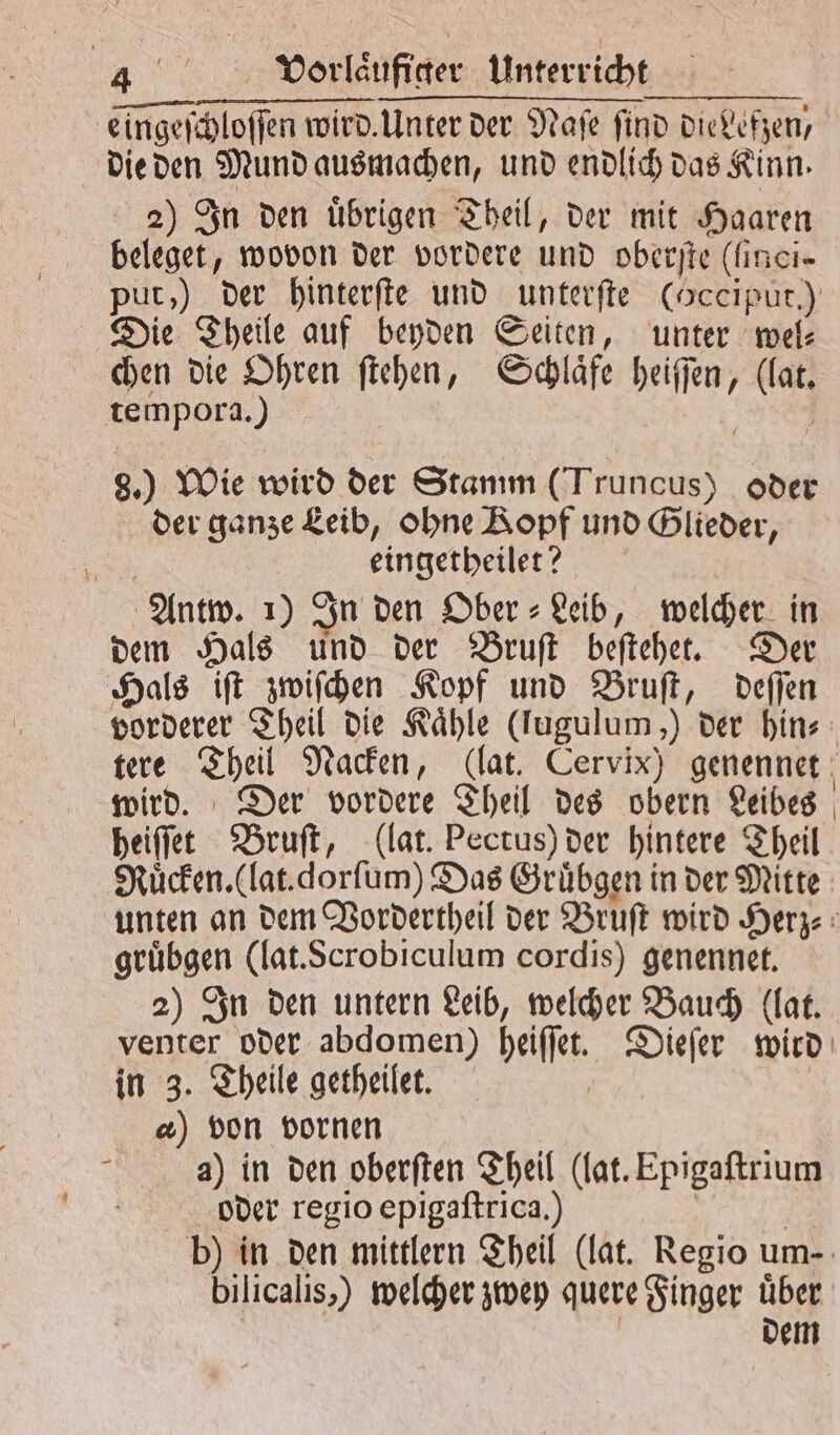 eingeſchloſſen wird. Unter der Naſe find dievefzen, die den Mund ausmachen, und endlich das Kinn. 2) In den uͤbrigen Theil, der mit Haaren beleget, wovon der vordere und oberſte (finci- put, ) der hinterſte und unterſte (Occiput.) Die Theile auf beyden Seiten, unter wel⸗ chen die Ohren ſtehen, Schlaͤfe heiſſen, (lat. tempora.) 8.) Wie wird der Stamm (Truncus) oder der ganze Leib, ohne Kopf und Glieder, | eingetheilet? Antw. 1) In den Ober⸗Leib, welcher in dem Hals und der Bruſt beſtehet. Der Hals iſt zwiſchen Kopf und Bruſt, deſſen vorderer Theil die Kaͤhle (lugulum,) der hin⸗ tere Theil Nacken, (lat. Cervix) genennet wird. Der vordere Theil des obern Leibes heiſſet Bruſt, (lat. Pectus) der hintere Theil Ruͤcken. (lat. dorſum) Das Gruͤbgen in der Mitte unten an dem Vordertheil der Bruſt wird Herz⸗ gruͤbgen (lat. Scrobiculum cordis) genennet. 2) In den untern Leib, welcher Bauch (lat. venter oder abdomen) heiſſet. Dieſer wird in 3. Theile getheilet. | &amp;) von vornen a) in den oberſten Theil (lat. Epigaſtrium oder regio epigaſtrica.) | b) in den mittlern Theil (lat. Regio um- bilicalis,) welcher zwey quere Finger uͤber dem