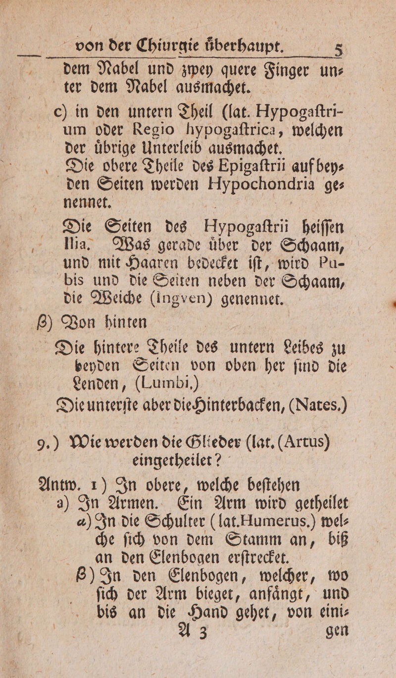 dem Nabel und zwey quere Finger un⸗ ter dem Nabel ausmachet. c) in den untern Theil (lat. Hypogaftri- um oder Regio hypogaftrica, welchen der übrige Unterleib ausmachet. Die obere Theile des Epigaſtrii auf bey⸗ den Seiten werden Hypochondria ges nennet. Die Seiten des Hypogaftri kölffen ‚ Ba) Was gerade über der Schaam, und mit Haaren bedecket iſt, wird pu- bis und die Seiten neben der Schaam, die Weiche (Ingven) genennet. 8) Von hinten Die hintere Theile des untern Leibes zu beyden Seiten von oben her ſind die Lenden, (Lumbi.) Die unterſte aber die Hinterbacken, (Nates.) 9.) Wie werden die Glieder (lat. (Artus) eingetheilet? Antw. 1 In obere, welche beſtehen a) In Armen. Ein Arm wird getheilet a) In die Schulter (lat. Hlumerus.) wel⸗ che ſich von dem Stamm an, biß an den Elenbogen erſtrecket. 8) In den Elenbogen, welcher, wo ſich der Arm bieget, anfaͤngt, und bis an die Hand gehet, von eini⸗ A 3 gen