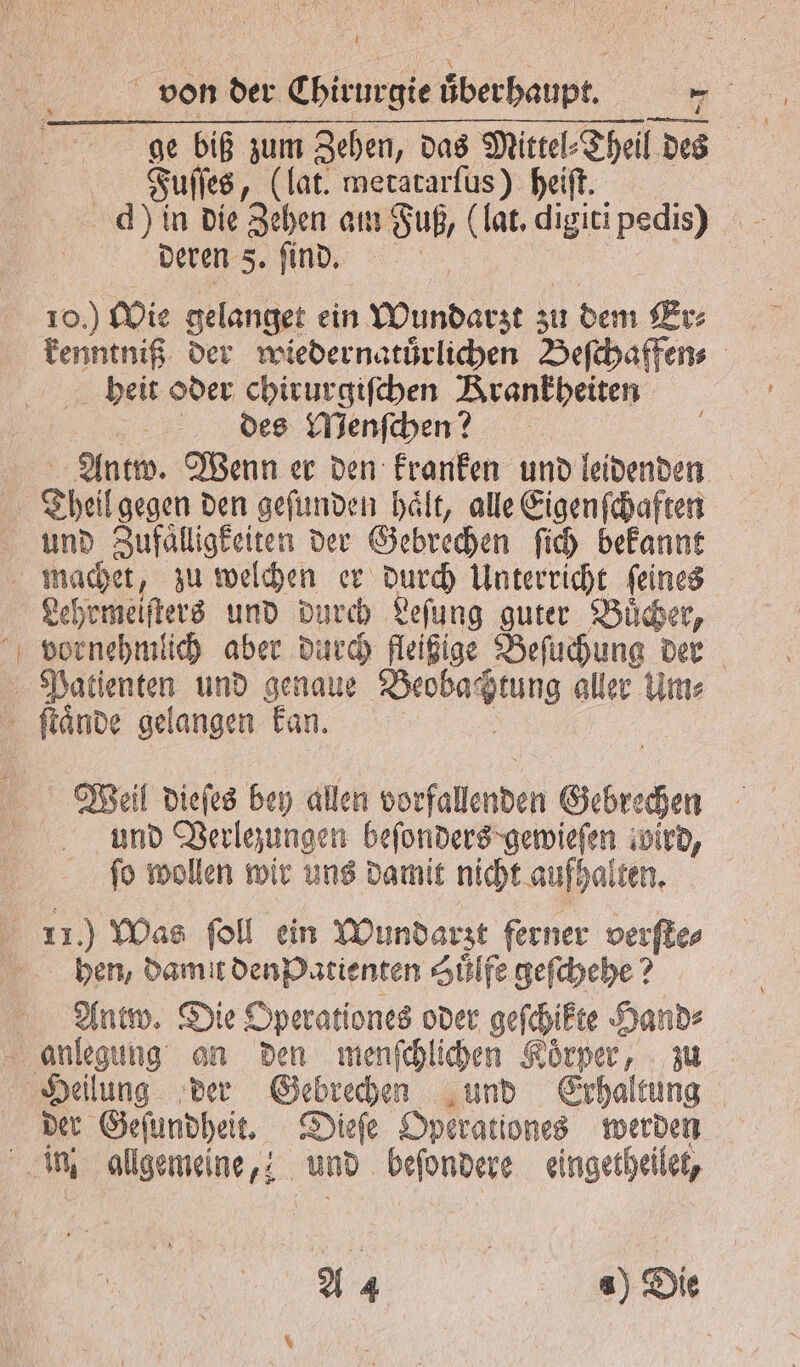 | Fuſſes, (lat. metatarſus) heiſt. d) in die Zehen an u Fuß, (lat. digiti Ra deren 5. ſind. 10.) Wie gelanget ein Wundarzt zu dem Er- heit oder chirurgiſchen Zirankpeiten des Menſchen? Antw. Wenn er den kranken und leidenden und Zufaͤlligkeiten der Gebrechen ſich bekannt Lehrmeiſters und durch Leſung guter Buͤcher, Weil dieſes bey allen ebe de Gebrechen und Verlezungen beſonders gewieſen iwird, ſo wollen wir uns damit nicht aufhalten. ben, damit den Patienten Huͤlfe geſchehe? Antw. Die Operationes oder geſchikte Hand⸗ Heilung der Gebrechen und Erhaltung der Geſundheit. Dieſe Operationes werden