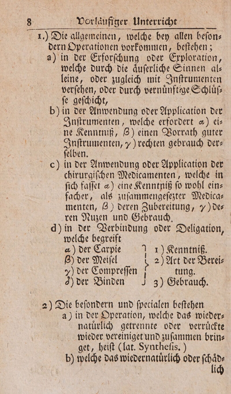 dern Operationen vorkommen, beftehen ; a) in der Erforſchung oder Exploration, welche durch die aͤuſerliche Sinnen al— leine, oder zugleich mit Inſtrumenten verſehen, oder durch vernünftege Schluß ſe geſchicht, Inſtrumenten, welche erfordert 4) eis ne Kenntniß, Z) einen Vorrath guter Inſtrumenten, „) rechten gebrauch der— ſelben. ch) in der Anwendung oder Application der chirurgiſchen Medicamenten, welche in ſich faſſet &amp;) eine Kenntniß fo wohl ein⸗ facher, als zuſammengeſezter Medica— menten, 8) deren Zubereitung, 7) de⸗ ren Nuzen und Gebrauch. d) in der Verbindung oder Deligation, welche begreift | a) der Carpie 1) Kenntniß. 8) der Meiſel 8 2) Art der Berei⸗ 7) der Compreſſen | tung. 9) der Binden J 3) Gebrauch. 2) Die beſondern und ſpecialen beſtehen a) in der Operation, welche das wieder⸗ natuͤrlich getrennte oder verrückte wieder vereiniget und zuſammen brin⸗ get, heiſt (lat. Syntheſis.) b) welche das wiedernatuͤrlich oder Br N | \