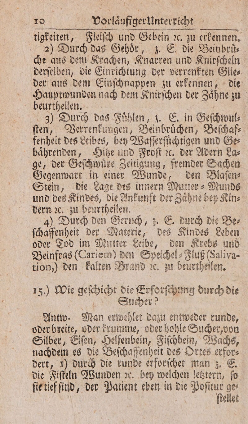 tigkeiten, Fleiſch und Gebein ꝛc. zu erkennen. 2) Durch das Gehör, z. E. die Beinbruͤ⸗ che aus dem Krachen, Knarren und Knirſcheln derſelben, die Einrichtung der verrenkten Glie⸗ der aus dem Einſchnappen zu erkennen, die Hauptwunden nach dem Knirſchen der Zähne zu beurtheilen. 55 3) Durch das Fuͤhlen, z. E. in Geſchwul⸗ ſten, Verrenkungen, Beinbruͤchen, Beſchaf⸗ fenhelit des Leibes, bey Waſſerſuͤchtigen und Ge⸗ baͤhrenden, Hitze und Froſt ꝛc. der Adern La⸗ ge, der Geſchwuͤre Zeitigung, fremder Sachen Gegenwart in einer Wunde, den Blaſen⸗ Stein, die Lage des innern Mutter⸗Munds und des Kindes, die Ankunft der Zaͤhne bey Kin⸗ dern ꝛc. zu beurtheilen. R | | 4) Durch den Geruch, z. E. durch die Ber ſchaffenheit der Materie, des Kindes Leben oder Tod im Mutter Leibe, den Krebs und Beinfras (Cariem) den Speichel: Fluß (Saliva- tion,) den kalten Brand ec. zu beurtheilen. 15.) Wie geſchicht die Erforſchang durch die 1 Sucher? Antw. Man ertbehlet dazu entweder runde, oder breite, oder krumme, oder hohle Sucher, von Silber, Eiſen, Helfenbein, Fiſchbein, Wachs, nachdem es die Beſchaffenheit des Ortes erfor⸗ dert, 1) durch die runde erforſchet man z. E. die Fiſteln Wunden ꝛc. bey welchen letztern, fo. ſie tief ſind, der Patient eben in die u ” \ Ss ellet