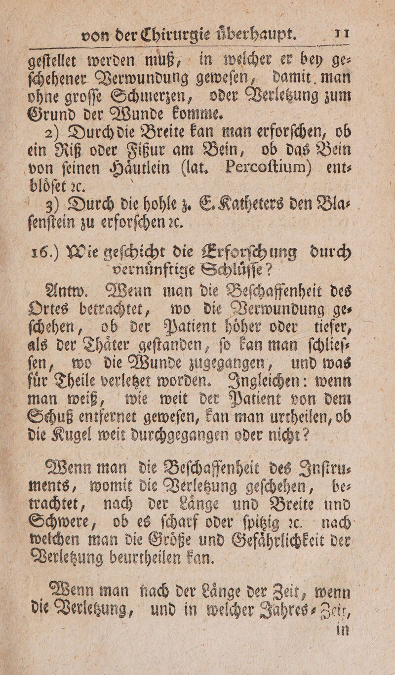 — ohne groſſe Schmerzen, oder Verletzung zum 2) Durch die Breite kan man erforſchen, ob ein Riß oder Fißur am Bein, ob das Bein Hloſet e? 7 — N 16.) Wie geſchicht die Erforſch ung durch vernuͤnftige Schluͤſſe? Antw. Wenn man die Beſchaffenheit des Ortes betrachtet, wo die Verwundung ge⸗ Schuß entfernet geweſen, kan man urtheilen, ob die Kugel weit durchgegangen oder nicht? ments, womit die Verletzung geſchehen, be⸗ welchen man die Groͤße und Gefaͤhrlichkeit der Verletzung beurtheilen kan. Wenn man nach der Laͤnge der Zeit, wenn die Verletzung, und in welcher Jahres⸗ Zeit, 7 - in
