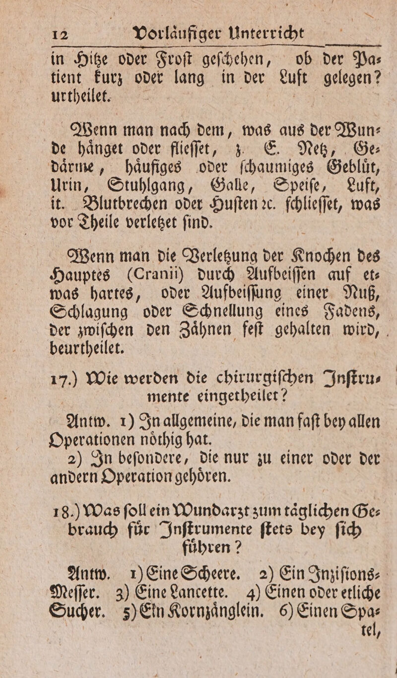 in Hitze oder Froſt geſchehen, ob der Dar tient kurz oder lang in der Luft gelegen? urtheilet. Wenn man nach dem, was aus der Wun— de haͤnget oder flieſſee, zz E. Netz, Ge daͤrme, haͤufiges oder ſchaumiges Gebluͤt, 11 5 Stuhlgang, Galle, Speiſe, Luft, Blutbrechen oder Huſten ꝛc. ſchlieſſet, was a Theile verletzet find. Wenn man die Verletzung der Kubchen des Hauptes (Cranii) durch Aufbeiſſen auf et⸗ was hartes, oder Aufbeiſſung einer Nuß, Schlagung oder Schnellung eines Fadens, der zwiſchen den Zaͤhnen feſt gehalten BR beurtheilet. 70 Wie werden die chirurgiſchen Inſtru⸗ mente eingetheilet? Antw. 1) In allgemeine, die man faſt bey allen Operationen noͤthig hat. 2) In beſondere, die nur zu einer oder der andern Operation gehoͤren. 18.) Was ſoll ein Wundarzt zum täglichen Ge⸗ brauch für Inſtrumente ſtets bey ſich fuͤhren? Antw. 1) Eine Scheere. 2) Ein Inziſions⸗ Meſſer. 3) Eine Lancette. 4) Einen oder etliche Sucher. ) Ein Kormzängeln ee tel,