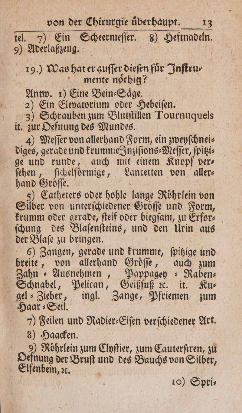 . - . —ʃ——;ũũ 8 tel. 7) Ein e 8) e 9) Aderlaßzeug. | | 19. Was hat er auſſer 1 5 für Jnſteu⸗ mente noͤthig? Antw. 1) Eine Bein⸗ Saͤge. 2) Ein Elevatorium oder Hebeiſen. 3) Schrauben zum Blutſtillen Tournuquels it. eg des Mundes. 4) Meſſer von allerhand Form, ein zweyſchnei⸗ diges, gerade und krumme Inziſions⸗Meſſer, ſpitzi⸗ ge und runde, auch mit einem Knopf ver⸗ Le fibelförmige, ee von aller⸗ hand Groͤſſe. 5) Catheters oder hohle lange Roͤhrlein von Silber von unterſchiedener Groͤſſe und Form, krumm oder gerade, ſteif oder biegſam, zu Erfor⸗ ſchung des Blaſenſteins, und den Urin aus der Blaſe zu bringen. 6) Zangen, gerade und krumme, foitige und breite, von allerhand Groͤſſe, auch zum Zahn » Ausnehmen , Pappagey ⸗RNaben⸗ Schnabel, Pelican, Geißfuß ꝛc. it. Ku⸗ gel⸗Zieher, ingl. Zange, Pfriemen zum Haar: Seil. 7) Feilen und Radier⸗ Eiſen verſchiedener Art. 8) Haacken. 9) Roͤhrlein zum Clyſtier, zum Cauterſiren, zu efnung der Bruſt und des Bauchs von Silber 5 Elfenbein, x, b 0 g 10) Spri⸗