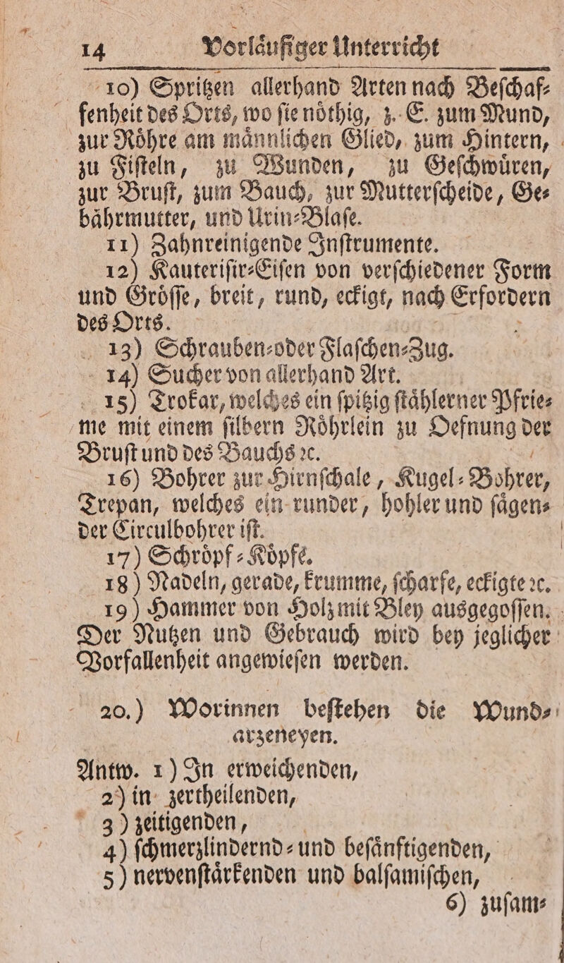 10) Spritzen allerhand Arten nach Buchel 5 fenheit des Orts, wo ſie nöͤthig, z. E. zum Mund, zur Roͤhre am maͤnnlichen Glied, zum Hintern, zu Fiſteln, zu Wunden, zu Geſchwuͤren, zur Bruſt, zum Bauch, zur Mutterſcheide, Ge⸗ bahrmutter, und Urin⸗Blaſe. 11) Zahnreinigende Inſtrumente. 12) Kauteriſir⸗Eiſen von verſchiedener Form und Groͤſſe, breit, rund, eckigt, nach Erfordern des Orts. N 13) Schrauben⸗oder Flaſchen⸗Zug. 14) Sucher von allerhand Art. 15). Trokar, welches ein ſpitzig ſtaͤhlerner feier me mit einem ſilbern Roͤhrlein zu Oefnung Der Bruſt und des Bauchs ꝛc. 16) Bohrer zur Hirnſchale, Kugel⸗ Bohrer, Trepan, welches ein runder, hohler und ſaͤgen⸗ der Circulbohrer iſt. | 17) Schröpf: Köpfe. | 18) Nadeln, gerade, krumme, ſcharfe, eckigte ꝛc. 19) Hammer von Holz mit Bley ausgegoſſen. Der Nutzen und Gebrauch wird bey jeglicher Vorfallenheit angewieſen werden. 20.) Worinnen beſtehen die Wund⸗ arzeneyen. Antw. 1) In erweichenden, 2) in zertheilenden, 3) zeitigenden, 4) ſchmerzlindernd⸗ und befänftigenden, 5) nervenſtaͤrkenden und balſamiſchen, 6) zuſam⸗