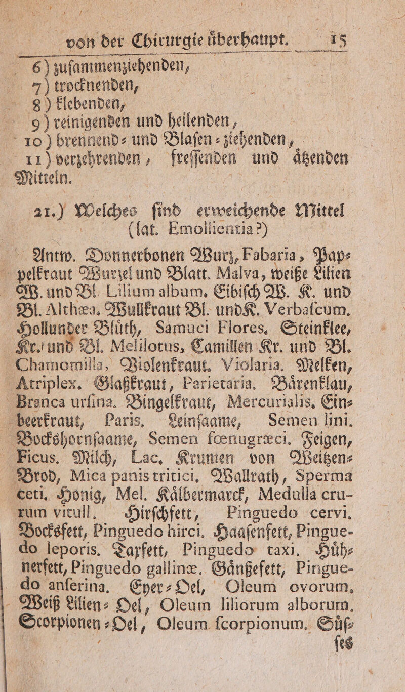 6) zuſammenziehenden, | 7) trocknenden, 89) klebenden, i 9) reinigenden und heilenden, 10) brennend» und Blaſen⸗ ziehenden, | 11 Poerzehrenden, freſſenden und aͤtzenden Mitteln. | „ 21.) Welches ſind erweichende Mittel — lat. Emollentia?) Antw. Donnerbonen Wurz, Fabaria, Pap⸗ pelkraut Wurzel und Blatt. Malva, weiße Lilien W. und Bl. Lilium album. Eibiſch W. K. und Bl. Althæg. Wullkraut Bl. und K. Verbalcum. Hollunder Bluͤth, Samuci Flores. Steinklee, Kr. und Bl. Melilotus, Camillen Kr. und Bl. Chamomilla, Violenkraut. Violarıa. Melken, Atriplex. Glaßkraut, Parietaria. Baͤrenklau, Brenca urſina. Bingelkraut, Mercurialis. Ein⸗ beerkraut, Paris. Leinſaame, Semen ni. Bockshornſaame, Semen feenugræci. Feigen, Eicus. Milch, Lac. Krumen von Weitzen⸗ Brod, Mica panis tritici. Wallrath, Sperma ceti. Honig, Mel. Kaͤlbermarck, Medulla cru- zum vitull. Hirſchfett, Pinguedo cervi. Bocksfett, Pinguedo hirci. Haaſenfett, Pingue- do leporis. Taxfett, Pinguedo taxi. Huͤh⸗ nerfett, Pinguedo galline. Gaͤnßefett, Pingue- do anſerina. Eyer⸗Oel, Oleum ovorum, Weiß Lilien Del, Oleum liliorum alborum. Scorpionen⸗Oel, Oleum fcorpionum, Suͤſ⸗ &amp; ſes