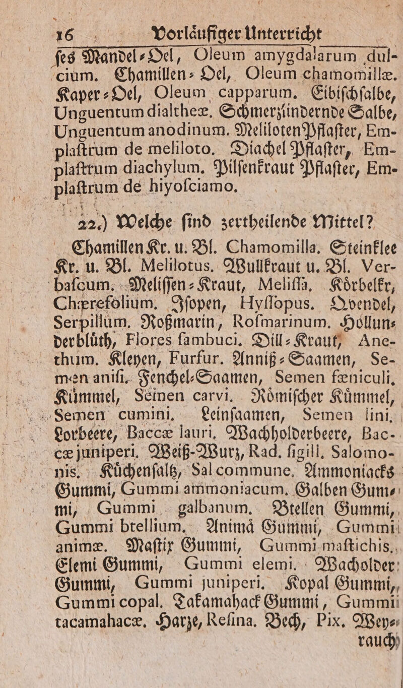 ſes Mandel⸗Oel, Oleum amygdalarum qul- cium. Chamillen⸗ Oel, Oleum chamomille. Kaper⸗Oel, Oleum capparum. Eibiſchſalbe, Unguentum dialtheæ. Schmerziindernde Salbe, Unguentum anodinum. Meliloten Pflaſter, Em- plaſtrum de meliloto. Diachel Pflaſter, Em- plaftrum diachylum. Pilſenkraut Pflaſter, Em- 22.) Welche ſind zertheilende Mittel? Chamillen Kr. u. Bl. Chamomilla. Steinklee Kr. u. Bl. Melilotus. Wullkraut u. Bl. Ver- baſqum. Meliſſen⸗Kraut, Meliſſa. Koͤrbelkr, Chierefölium. Iſopen, Hyflopus. Qvendel, Serpillum. Roßmarin, Rofmarinum. Hollun⸗ der bluͤth, Flores ſambuci. Dill: Krauf) Ane- men aniſi. Fenchel⸗Saamen, Semen feniculi, Kümmel, Seinen carvi. Roͤmiſcher Kuͤmmel, Lorbeere, Baccæ lauri, Wachholderbeere, Bac- Gummi, Gummi ammoniacum. Galben Gum⸗ mi, Gummi galbanum. Btellen Gummi, Gummi btellium. Animaͤ Gummi, Gummi anime. Maftir Gummi, Gummi maſtichis., Elemi Gummi, Gummi elemi. Wacholder Gummi, Gummi juniperi. Kopal Gummi, Gummi copal. Takamahack Gummi, Gummi tacamahacæ. Harze, Reſina. Bech, Pix. Wey⸗ rauch