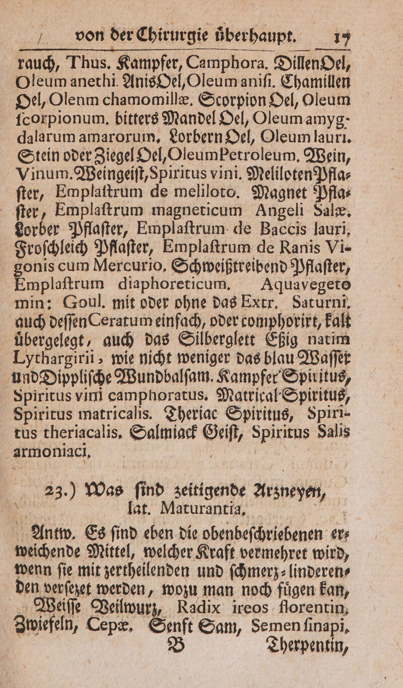rauch, Thus. Kampfer, Camphora. Dillen Oel, Oleum anethi. Anis Oel, Oleum aniſi. Chamillen Oel, Olenm chamomillæ. Scorpion Oel, Oleum ſcorpionum. bitters Mandel Oel, Oleumamyg- dalarum amarorum, Lorbern Oel, Oleum lauri. Stein oder Ziegel Oel, Oleum Petroleum. Wein, Vinum. Weingeiſt, Spiritus vini. Meliloten Pfla⸗ ſter, Emplaſtrum de meliloto. Magnet Pfla⸗ ſter, Emplaftrum magneticum Angeli Sale, Lorber Pflaſter, Emplaſtrum de Baccis lauri, Froſchleich Pflaſter, Emplaſtrum de Ranis Vi- gonis cum Mercurio, Schweißtreibend Pflaſter, Emplaſtrum diaphoreticum. Aquavegeto min: Goul. mit oder ohne das Extr. Sarurni, auch deſſen Ceratum einfach, oder comphorirt, kalt uͤbergelegt, auch das Silberglett Eßig natim Lythargirii, wie nicht weniger das blau Waſſer und Dippliſche Wundbalſam. Kampfer Spiritus, Spiritus vini camphoratus. Matrical Spiritus, Spiritus matricalis. Theriac Spiritus, Spiri- tuüs theriacalis, Salmiack Geiſt, Spiritus Salis armoniaci. | Pe 23.) Was find zeitigende Arzneyen, „ lat. Maturantia. Be Antw. Es find eben die obenbeſchriebenen er; weichende Mittel, welcher Kraft vermehret wird, wenn fie mit zertheilenden und ſchmerz⸗linderen⸗ den verſezet werden, wozu man noch fügen kan, Weiſſe Veilwurz, Radix ireos florentin, Zwiefeln, Cepæ. Genft Sam, Semen ſinapi. B Therpentin,