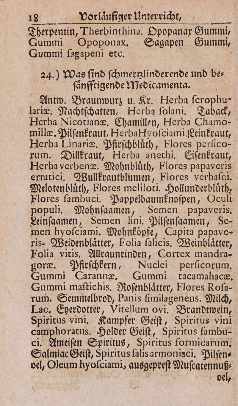 Therpentin, Fherbinthina. Opopanar Gummi, Gummi Opoponax. Sagapen Gummi, Gummi ſagapeni etc. 24. Was ſind ſchmertzlinderende und be⸗ ſaͤnfftigende Medicamenta. Antw. Braunwurz u. Kr. Herba ſcrophu- lariæ. Nachtſchatten, Herba ſolani. Taback, Herba Nicotianæ. Chamillen, Herba Chamo- millæ. Pilſenkraut, HerbaHyofciami.feinfraut, Herba Linariæ. Pfirſchbluͤth, Flores perſico- zum. Dillkraut, Herba anethi. Eiſenkraut, Herba verbenæ. Mohnbluͤth, Flores papaveris erratici. Wullkrautblumen, Flores verbaſci. Melotenbluͤth, Flores meliloti. Hollunderbluͤth, Flores ſambuci. Pappelbaumknoſpen, Oculi populi. Mohnſaamen, Semen papaveris. Leinſaamen, Semen lini. Pilſenſaamen, Se- men hyoſciami. Mohnkoͤpfe, Capita papave- ris- Weidenblaͤtter, Folia ſalicis. Weinblaͤtter, Folia vitis. Allraunrinden, Cortex mandra- goræ. Pfirſchkern, Nuclei perficorum, Gummi Carannæe. Gummi tacamahacæ. Gummi maftichis. Roſenblaͤtter, Flores Rofa- rum. Semmelbrod, Panis ſimilageneus. Milch, Lac. Eyerdotter, Vitellum ovi. Brandtwein, Spiritus vini. Kampfer Geiſt, Spiritus vini camphoratus. Holder Geiſt, Spiritus fambu- ci. Ameiſen Spiritus, Spiritus formicarum, Salmiac Geiſt, Spiritus ſalis armoniaci. Pilſen⸗ oel, Oleum 9 ausgepreſt Aae | 8 Del,
