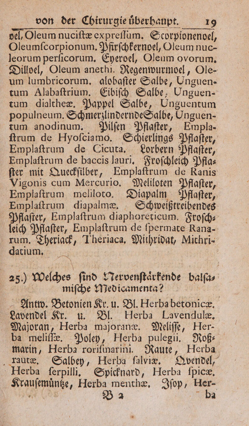 del, Oleum nuciſtæ expreſſum. Scorpionenoel, Oleumſcorpionum. Pfirſchkernoel, Oleum nuc- leorum perſicorum. Eyeroel, Oleum ovorum. Dilloel, Oleum anethi. Regenwurmoel, Ole- um lumbricorum, alobaſter Salbe, Unguen- tum Alabaſtrium. Eibiſch Salbe, Unguen- tum dialtheæ. Pappel Salbe, Unguentum populneum. Schmerzlindernde Salbe, Unguen- tum anodinum. Pilſen Pflaſter, Empla- ſtrum de Hyoſciamo. Schierlings Pflaſter, Emplaftrum de Cicuta. Lorbern Pflaſter, Emplaſtrum de baccis lauri. Froſchleich Pfla⸗ ſter mit Queckſilber, Emplaſtrum de Ranis Vigonis cum Mercurio. Meliloten Pflaſter, Emplaſtrum meliloto. Diapalm Pflaſter, Emplaſtrum diapalmæ. Schweißtreibendes Pflaſter, Emplaſtrum diaphoreticum. Froſch⸗ leich Pflaſter, Emplaſtrum de ſpermate Rana- rum. Theriack, Tiheriaca, Mithridat, Michri- datium. a | 4 | 25.) Welches find Nervenſtaͤrkende balſa⸗ | 4 miſche Medicamenta? . Antw. Betonien Kr. u. Bl. Herba betonicæ. Lavendel Kr. u. Bl. Herba Lavendulæ. Majoran, Herba majoranæ. Meliſſe, Her- ba meliſſe. Poley, Herba pulegli. Roß⸗ marin, Herba roriſmarini. Raute, Herba rautæ. Salbey, Herba ſalviæx. Qvendel, Herba ſerpilli. Spicknard, Herba ſpicæ. Krauſemuͤntze, Herba menthæ. Iſop, Her- n B 2 Da
