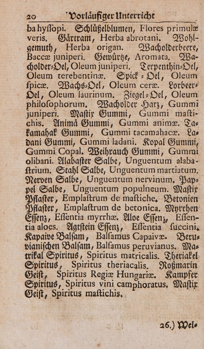 ba hyſſopi. Schluͤßelblumen, Flores primulæ veris. Gaͤrtram, Herba abrotani. Wohl- gemuth, Herba origan. Wacholderbeere, Baccæ juniperi. Gewuͤrtze, Aromata. Wa— cholder⸗Oel, Oleum juniperi. Terpenthin-Oel, Oleum terebentinæ. Spick⸗ Oel, Oleum ſpicæ. Wachs⸗Oel, Oleum ceræ. Lorbeer⸗ Oel, Oleum laurinum. Ziegel-Oel, Oleum philoſophorum. Wacholder Harz, Gummi juniperi. Maſtix Gummi, Gummi maftı- chis. Animaͤ Gummi, Gummi anime. Tas kamahak Gummi, Gummi tacamahacæ. La⸗ dani Gummi, Gummi ladani. Kopal Gummi, Gummi Copal. Weihrauch Gummi, Gummi olibani. Alabaſter Salbe, Unguentum alaba- ſtrium. Stahl Salbe, Unguentum martiatum. Nerven Salbe, Unguentum nervinum. Pap⸗ pel Salbe, Unguentum populneum. Maſtix Pflaſter, Emplaſtrum de maſtiche. Betonien Pflaſter, Emplaſtrum de betonica. Myrrhen Eſſenz, Eſſentia myrrhæ. Aloe Eſſenz, Eſſen- tia aloes. Agtſtein Eſſenz, Eſſentia ſuccini. Kapaive Balſam, Balfamus Capaivæ. Beru⸗ vianiſchen Balſam, Balſamus peruvianus. Mas trikal Spiritus, Spiritus matricalis. Theriakel Spiritus, Spiritus theriacalis. Roßmarin Geiſt, Spiritus Regiæ Hungariæ. Kampfer Spiritus, Spiritus vini camphoratus, Maſtir Geiſt, Spiritus maſtichis. | 26.) Wels