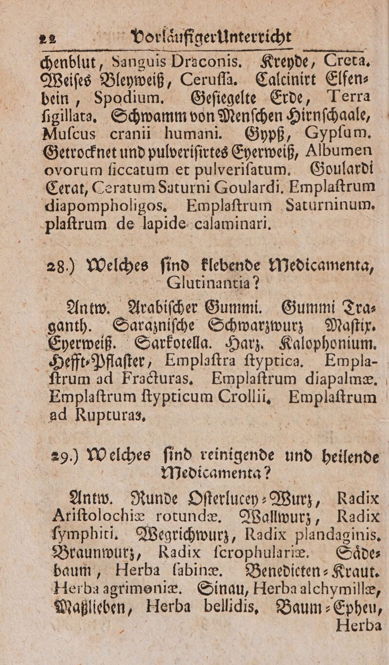 ander Sanguis Draconis. Kreyde, e Creta. Weiſes Bleyweiß, Ceruſſa. Calcinirt Elfen⸗ bein, Spodium, Geſiegelte Erde, Terra ſigillata. Schwamm von Menſchen Hirnſchaale, Muſcus cranii humani. Gypß, Sypſum. Getrocknet und pulveriſirtes Eyerweiß, Albumen ovorum ſiccatum et pulveriſatum. Goulardi Cerat, Ceratum Saturni Goulardi. Emplaftrum diapompholigos. Emplaſtrum Saturninum. de 1 8 calaminari. 28.) Welches find klebende wedicamenta, | Glutinantia? Antw. Arabiſcher Gummi. Gummi Tra⸗ ganth. Sarazniſche Schwarzwurz Maſtix. Eyerweiß. Sarkotella. Harz. Kalophonium. Hefft⸗Pflaſter, Emplaſtra ſtyptica. Empla- ſtrum ad Fracturas. Emplaſtrum diapalmæ. ‚ad Rupturas, Medicamenta? Antw. Runde Oſterlucey⸗ Wurz, Radix Ariſtolochiæ rotundæ. Wallwurz, Radix ſymphbiti. Wegrichwurz, Radix plandaginis, Braunwurz, Radix fcrophularıe. Saͤde⸗ baum, Herba labine. Benedicten-Kraut. Herba agrimeniæ. Sinau, Herba alchymillæ, Maßlieben, Herba bellidis. Baum⸗Epheu, 1 Herba