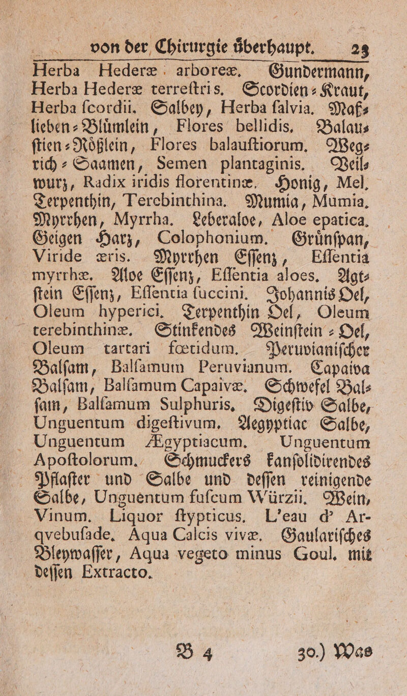 Herba Hederæ : arborex. Gundermann, Herba Hederæ terreſtris. Scordien⸗Kraut, Herba ſcordii. Salbey, Herba ſalvia. Maß⸗ lieben⸗Bluͤmlein, Flores bellidis. Balau⸗ ſtien⸗ Roͤßlein „Flores balauſtiorum. Weg⸗ rich⸗Saamen, Semen plantaginis. Veil⸗ wurz, Radix iridis florentinæ. Honig, Mel. „ Terebinthina. Mumia, Mumia. Myrrhen, Myrrha. Leberaloe, Aloe epatica, Geigen Harz, Colophonium. Gruͤnſpan, Viride æris. Myrrhen Eſſenz, Eflentia myrrhæ. Aloe Eſſenz, Eſſentia aloes. Agt⸗ ſtein Eſſenz, Eſſentia ſuccini. Johannis Oel, terebinthinæ. Stinfendes Weinſtein⸗ Oel, Oleum tartari fœtidum. Peruvianiſcher Balſam, Balſamum Peruvianum. Capaiva Balſam, Balſamum Capaivæ. Schwefel Bal⸗ ſam, Ballamum Sulphuris. Digeſtiv Salbe, Unguentum digeftivum, Aegyptiac Salbe, Unguentum ZEgyptiacum. Unguentum Apoſtolorum. Schmuckers kanſolidirendes Salbe, Unguentum fuſcum Würzii. Wein, Vinum. Liquor ſtypticus. L' eau d' Ar- qvebufade, Aqua Calcis vivæ. Gaulariſches deſſen Extracto. B 4 30.) Was
