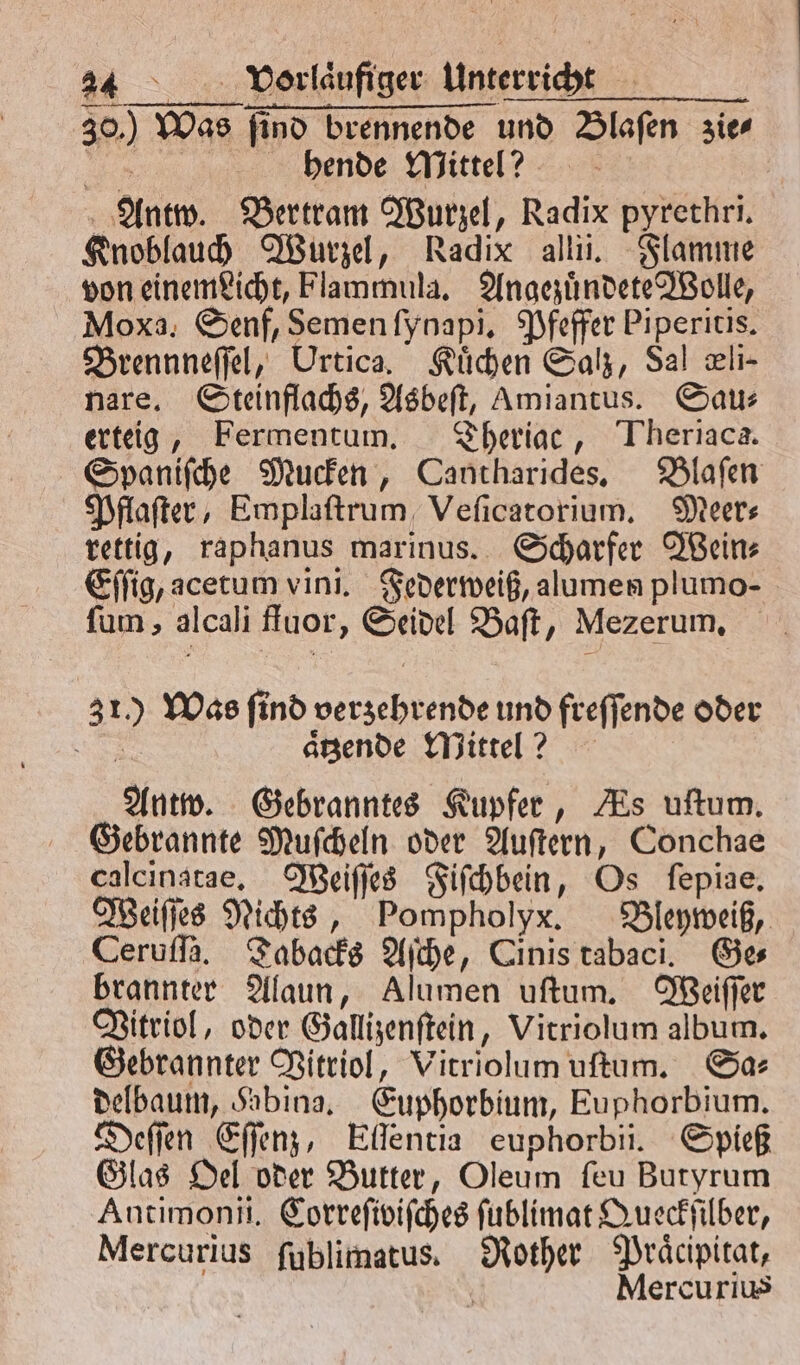 30.) Was ſind brennende und Blaſen zie⸗ Sr hende Mittel? Antw. Bertram Wurzel, Radix pyrethri. Knoblauch Wurzel, Radix allii. Flamme von einemPicht, Flammula, Angezuͤndete Wolle, Moxa. Senf, Semen ſynapi. Pfeffer Piperitis. Brennneſſel, Urtica. Kuͤchen Salz, Sal eli- nare. Steinflachs, Asbeſt, Amiantus. Sau⸗ erteig, Fermentum. Theriac, Theriaca. Spaniſche Mucken, Cantharides. Blaſen Pflaſter, Emplaſtrum Veſicatorium. Meer⸗ rettig, raphanus marinus. Scharfer Wein⸗ Eſſig, acetum vini. Federweiß, alumen plumo- ſum, alcali ffuor, Seidel Baſt, Mezerum. 312.) Was find verzehrende und freſſende oder SR aͤtzende Mittel ? Antw. Gebranntes Kupfer, As uſtum. Gebrannte Muſcheln oder Auſtern, Conchae calcinatae. Weiſſes Fiſchbein, Os ſepiae. Weiſſes Nichts, Pompholyx. Bleyweiß, Ceruſſa. Tabacks Aſche, Cinis tabaci. Ge⸗ brannter Alaun, Alumen uſtum. Weiſſer Vitriol, oder Gallizenſtein, Vitriolum album. Gebrannter Vitriol, Vitriolum uſtum. Sa⸗ delbaum, Sabina. Euphorbium, Euphorbium. Deſſen Eſſenz, Ellentia euphorbii. Spieß Glas Oel oder Butter, Oleum ſeu Butyrum Antimonii. Correfivifches ſublimat Queckſilber, Mercurius ſublimatus. Rother Praͤcipitat, | 4 Mercurius