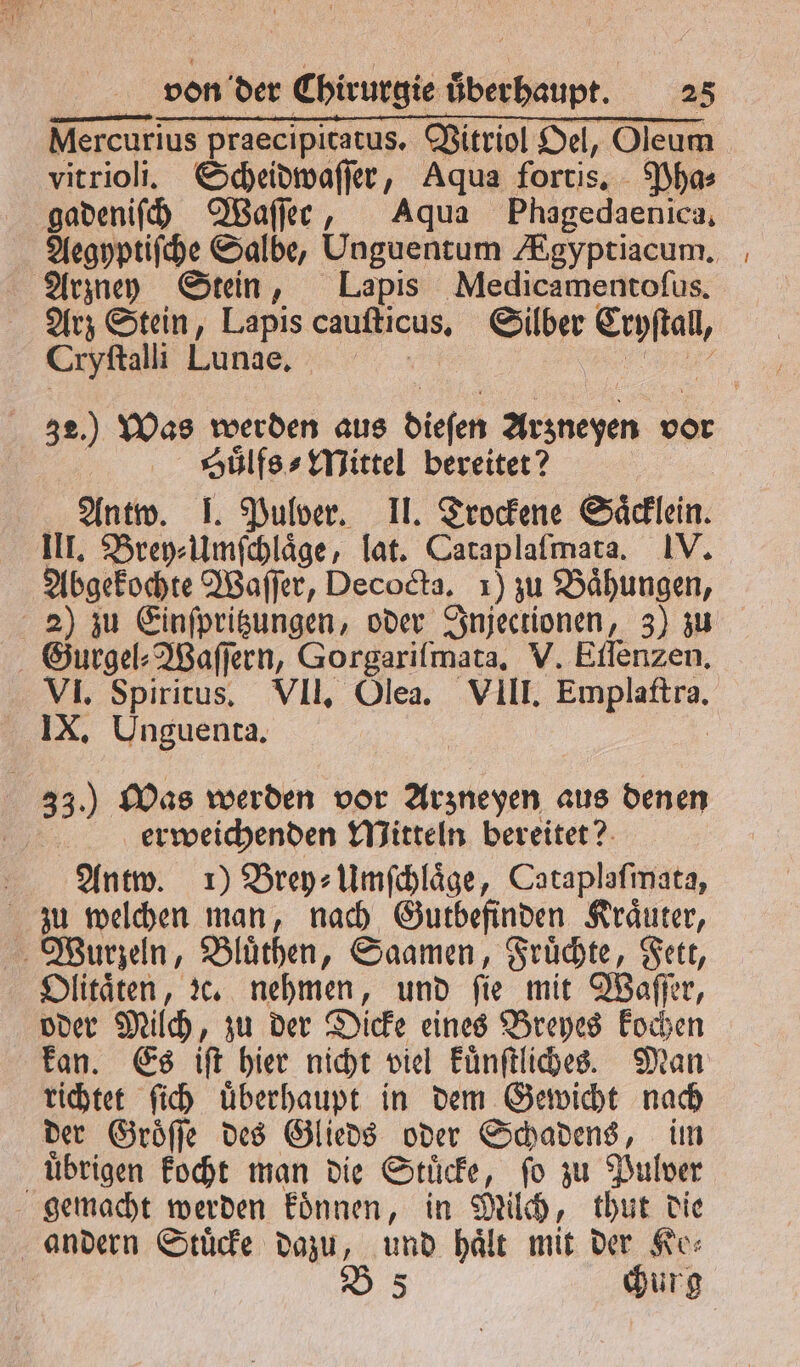Nercurius 3 Vitriol Oel, Oleum vitrioli. Scheidwaſſer, Aqua fortis. Pha⸗ gadeniſch Waſſer, Aqua Phagedaenica. Arzney Stein, Lapis Medicamentoſus. Cryſtalli Lunge. Suͤlfs⸗Mittel bereitet? Antw. 1. Pulver. II. Trockene Säcklein. III. Brey⸗Umſchlaͤge, lat. Cataplaſmata. IV. Abgekochte Waſſer, Decocta, 1) zu Baͤhungen, 2) zu Einſpritzungen, oder Injectionen, 3) zu Gurgel⸗Waſſern, Gorgariſlmata. V. Eilenzen, IX, Unguenta. 33.) Was werden vor Arzneyen aus denen erweichenden Mitteln bereitet? Antw. 1) Brey⸗Umſchlaͤge, Cataplafınata, zu welchen man, nach Gutbefinden Kraͤuter, Wurzeln, Bluͤthen, Saamen, Fruͤchte, Fett, Olitaͤten, Ic. nehmen, und fie mit Waſſer, oder Milch, zu der Dicke eines Breyes kochen kan. Es iſt hier nicht viel kuͤnſtliches. Man richtet ſich uͤberhaupt in dem Gewicht nach der Groͤſſe des Glieds oder Schadens, im uͤbrigen kocht man die Stuͤcke, ſo zu Pulver gemacht werden koͤnnen, in Milch, thut die andern Stuͤcke dazu, und hält mit der Ke⸗ | B 5 churg —