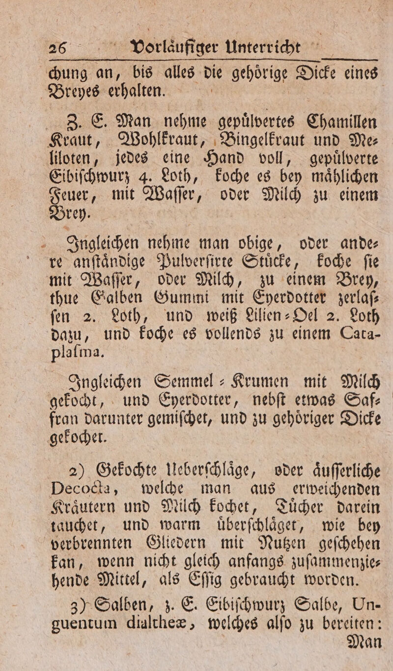 a an, bis alles die gehörige Dicke eines Breyes erhalten. SIE Man nehme gepuͤlvertes Chamillen Kraut, Wohlkraut, Bingelkraut und Me⸗ liloten, jedes eine Hand voll, gepuͤlverte Eibiſchwurz 4. Loth, koche es bey maͤhlichen Bun. mit Waſſer, oder ING zu einem rey Ingleichen e man obige, oder ande⸗ re anſtaͤndige Pulverſirte Stuͤcke, koche ſie mit Waſſer, oder Milch, zu einem Brey, ſen 2. Loth, und weiß Lilien⸗Oel 2. Loth dazu, und koche es vollends zu einem Cara- plaſma. Ingleichen Semmel-Krumen mit Milch gekocht, und Eyerdotter, nebſt etwas Saf— fran darunter gemiſchet, und zu gehoͤriger Dicke gekochet. 2) Gekochte Ueberſchlaͤge, oder aͤuſſerliche Decocta, welche man aus erweichenden Kraͤutern und Milch kochet, Tuͤcher darein tauchet, und warm uͤberſchlaͤget, wie bey verbrennten Gliedern mit Nutzen geſchehen kan, wenn nicht gleich anfangs zuſammenzie⸗ hende Mittel, als Eſſig gebraucht worden. 3) Salben, z. E. Eibiſchwurz Salbe, Un- guentum dialtheæ, welches alfo zu bereiten: