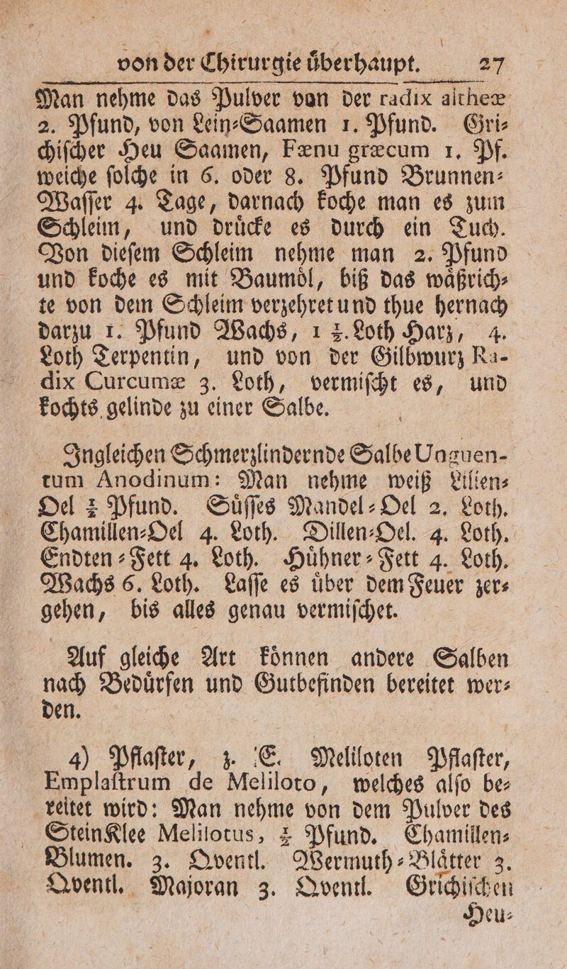 Man nehme das as Pulver von der radıx aſtheæ 2. Pfund, von Lein⸗Saamen 1. Pfund. Gri⸗ chiſcher Heu Saamen, Fenu græcum 1. Pf. weiche ſolche in 6. oder 8. Pfund Brunnen: Waſſer 4. Tage, darnach koche man es zum Schleim, und druͤcke es durch ein Tuch. Von dieſem Schleim nehme man 2. Pfund und koche es mit Baumoͤl, biß das waͤßrich⸗ te von dem Schleim verschretund thue hernach darzu 1. Pfund Wachs, 1 2. Loth Harz, 4. Loth Terpentin, und von der Gilbwurz Ra- dix Curcumæ 3. Loth, e es, und kochts gelinde zu Ae Salbe. Ingleichen Schmerzlindernde a Uaguen- tum Anodinum: Man nehme weiß Lilien⸗ Oel 2 Pfund. Suͤſſes Mandel⸗Oel 2. Loth. Chamillen⸗Oel 4. Loth. Dillen⸗Oel. 4. Loth. Endten⸗Fett 4. Loth. Huͤhner⸗ Fett 4. Loth. Wachs 6. Loth. Laſſe es uͤber dem Feuer zer⸗ gehen „bis alles genau vermiſchet. Auf gleiche Art koͤnnen andere Salben er Beduͤrfen und Gutbefinden bereitet wer: en 4) Pflaſter, z. E. Meliloten Pfaſter, Emplaftrum de Meliloto, welches alſo be ‚reitet wird: Man nehme von dem Pulver des Stein Klee Melilotus, 4 Pfund. Chamillen⸗ Blumen. 3. Qventl. SWermuth⸗ Blaͤtter 3. Qventl. Majoran 3. Qventl. Grichiſchen Deu⸗