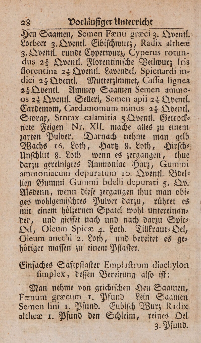 Heu Saamen, Semen Fænu græci 3. Qventl. Lorbeer 3. Qventl. Eibiſchwurz, Radix altheæ 3. Qventl. runde Cyperwurz, Cyperus rotun- dus 22 Qventl. Florentiniſche Veilwurz Iris florentina 23 Qventl. Lavendel, Spicnardi in- dici 24 Qventl. Mutterzimmet, Caſſia lignea 22 Qventl. Ammey Saamen Semen amme- os 22 Qventl. Selleri, Semen apii 24 Qventl. Cardemom, Cardanomum minus 24 Qventl. Storax, Storax calamitia 5 Qventl. Getrock⸗ nete Feigen Nr. XII. mache alles zu einem zarten Pulver. Darnach nehme man gelb Wachs 16. Loth, Hartz 8. Loth, Hirſch⸗ Unſchlitt 8. Loth wenn es zergangen, thue darzu gereinigtes Ammoniae Harz, Gummi ammoniacum depuratum 10. Qventl. Bdel⸗ lien Gummi Gummi bdelli depurati 5. DO. Alsdenn, wenn dieſe zergangen thut man obis ges wohlgemiſchtes Pulver darzu, ruͤhret es mit einem hoͤlzernen Spatel wohl untereinan⸗ der, und gieſſet nach und nach darzu Spic⸗ Oel, Oleum Spicæ 4. Loth. Tillkraut-Oel, Oleum anethi 2. Loth, und bereitet es ges hoͤriger maſſen zu einem Pflaſter. | | Einfaches Saftpflafter Emplaftrum diachylon ſimplex, deſſen Bereitung alſo iſt: Man nehme von grichiſchen Heu Saamen, num grecum 1. Pfund Lein Saamen Semen lini 1. Pfund. Eubiſch Wurz Radix altheæ 1. Pfund den Schleim, reines Del | 3. Pfund.